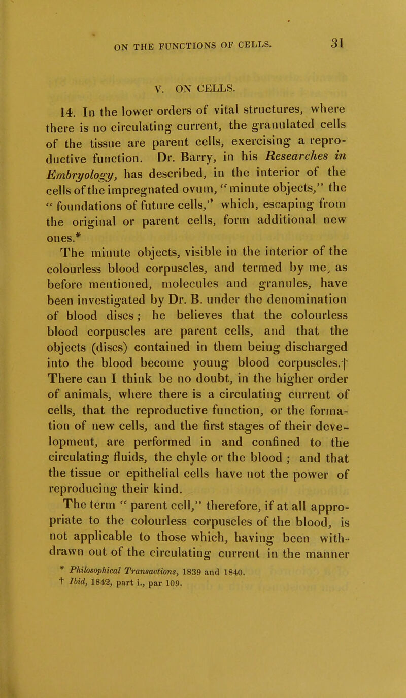 V. ON CELLS. 14. In the lower orders of vital structures, where there is no circulating' current, the granulated cells of the tissue are parent cells, exercising a repro- ductive function. Dr. Barry, in his Researches in Embryology, has described, in the interior of the cells of the impregnated ovum,cf minute objects,” the  foundations of future cells,” which, escaping from the original or parent cells, form additional new ones* The minute objects, visible in the interior of the colourless blood corpuscles, and termed by me, as before mentioned, molecules and granules, have been investigated by Dr. B. under the denomination of blood discs; he believes that the colourless blood corpuscles are parent cells, and that the objects (discs) contained in them being discharged into the blood become young blood corpuscles.j' There can I think be no doubt, in the higher order of animals, where there is a circulating current of cells, that the reproductive function, or the forma- tion of new cells, and the first stages of their deve- lopment, are performed in and confined to the circulating fluids, the chyle or the blood ; and that the tissue or epithelial cells have not the power of reproducing their kind. The term parent cell,” therefore, if at all appro- priate to the colourless corpuscles of the blood, is not applicable to those which, having been with- drawn out of the circulating current in the manner * Philosophical Transactions, 1839 and 1840. + Ibid, 1842, part i., par 109.