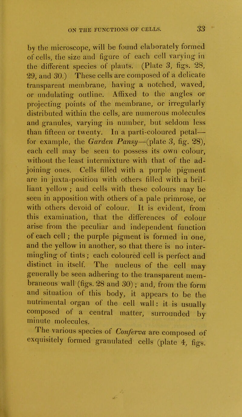 by the microscope, will be found elaborately formed of cells, the size and figure of each cell varying in the different species of plants. (Plate 3, figs. 28, 29, and 30.) These cells are composed of a delicate transparent membrane, having a notched, waved, or undulating outline. Affixed to the angles or projecting points of the membrane, or irregularly distributed within the cells, are numerous molecules and granules, varying in number, but seldom less than fifteen or twenty. In a parti-coloured petal— for example, the Garden Pansy—(plate 3, fig. 28), each cell may be seen to possess its own colour, without the least intermixture with that of the ad- joining ones. Cells filled with a purple pigment are in juxta-position with others filled with a bril- liant yellow; and cells with these colours may be seen in apposition with others of a pale primrose, or with others devoid of colour. It is evident, from this examination, that the differences of colour arise from the peculiar and independent function of each cell; the purple pigment is formed in one, and the yellow in another, so that there is no inter- mingling of tints; each coloured cell is perfect and distinct in itself. The nucleus of the cell may generally be seen adhering to the transparent mem- braneous wall (figs. 28 and 30); and, from the form and situation of this body, it appears to be the nutrimental organ of the cell wall: it is usually composed of a central matter, surrounded by minute molecules. The various species of Conferva are composed of exquisitely formed granulated cells (plate 4, figs.