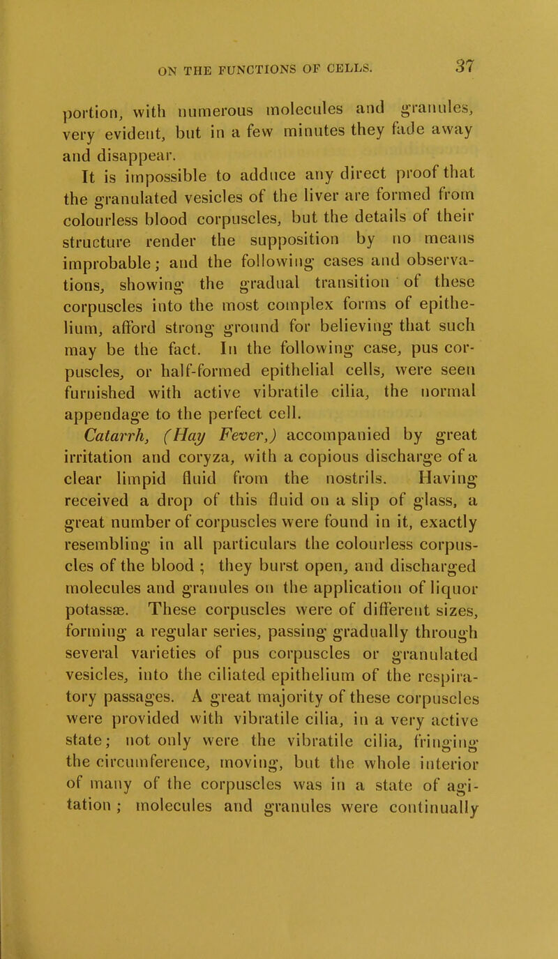 portion, with numerous molecules and granules* very evident, but in a few minutes they fade away and disappear. It is impossible to adduce any direct proof that the granulated vesicles of the liver are formed from colourless blood corpuscles, but the details of their structure render the supposition by no means improbable; and the following cases and observa- tions, showing the gradual transition of these corpuscles into the most complex forms of epithe- lium, afford strong ground for believing that such may be the fact. In the following case, pus cor- puscles, or half-formed epithelial cells, were seen furnished with active vibratile cilia, the normal appendage to the perfect cell. Catarrh, (Hay Fever,) accompanied by great irritation and coryza, with a copious discharge of a clear limpid fluid from the nostrils. Having received a drop of this fluid on a slip of glass, a great number of corpuscles were found in it, exactly resembling in all particulars the colourless corpus- cles of the blood ; they burst open, and discharged molecules and granules on the application of liquor potassae. These corpuscles were of different sizes, forming a regular series, passing gradually through several varieties of pus corpuscles or granulated vesicles, into the ciliated epithelium of the respira- tory passages. A great majority of these corpuscles were provided with vibratile cilia, in a very active state; not only were the vibratile cilia, fringing the circumference, moving, but the whole interior of many of the corpuscles was in a state of agi- tation ; molecules and granules were continually