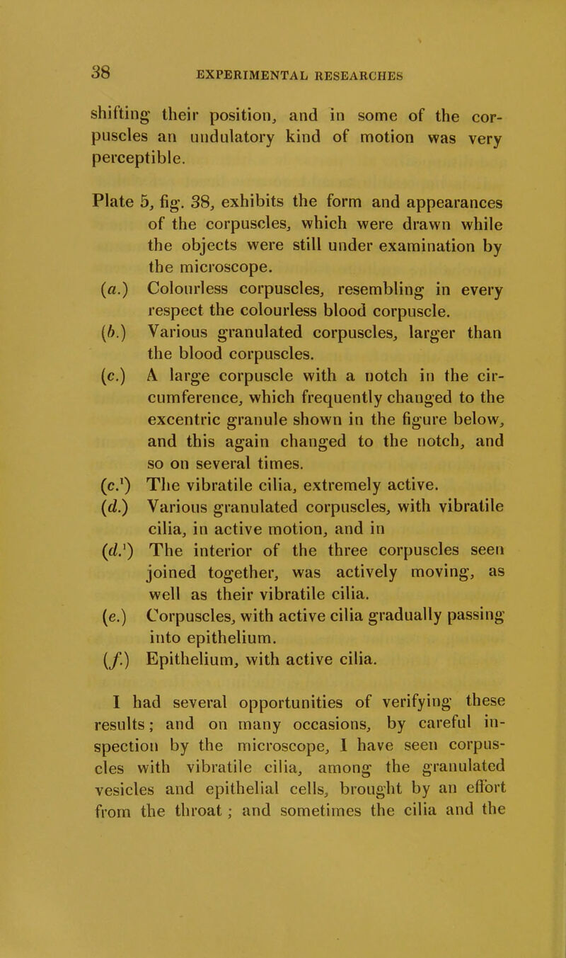 shifting their position, and in some of the cor- puscles an undulatory kind of motion was very perceptible. Plate 5, fig. 38, exhibits the form and appearances of the corpuscles, which were drawn while the objects were still under examination by the microscope. (a.) Colourless corpuscles, resembling in every respect the colourless blood corpuscle. (b.) Various granulated corpuscles, larger than the blood corpuscles. (c.) A large corpuscle with a notch in the cir- cumference, which frequently changed to the excentric granule shown in the figure below, and this again changed to the notch, and so on several times. (c.1) The vibratile cilia, extremely active. (d.) Various granulated corpuscles, with vibratile cilia, in active motion, and in (f/.1) The interior of the three corpuscles seen joined together, was actively moving, as well as their vibratile cilia. (e.) Corpuscles, with active cilia gradually passing into epithelium. (/.) Epithelium, with active cilia. I had several opportunities of verifying these results; and on many occasions, by careful in- spection by the microscope, 1 have seen corpus- cles with vibratile cilia, among the granulated vesicles and epithelial cells, brought by an effort from the throat; and sometimes the cilia and the