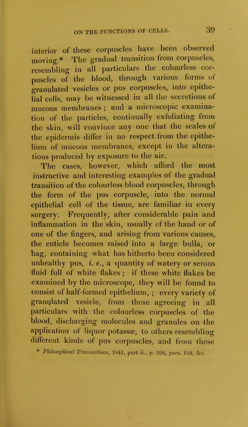 interior of these corpuscles have been observed moving*.* The gradual transition from corpuscles, resembling in all particulars the colourless cor- puscles of the blood, through various forms of granulated vesicles or pus corpuscles, into epithe- lial cells, may be witnessed in all the secretions of mucous membranes ; and a microscopic examina- tion of the particles, continually exfoliating from the skin, will convince any one that the scales ot the epidermis differ in no respect from the epithe- lium of mucous membranes, except in the altera- tions produced by exposure to the air. The cases, however, which afford the most instructive and interesting examples of the gradual transition of the colourless blood corpuscles, through the form of the pus corpuscle, into the normal epithelial cell of the tissue, are familiar in every surgery. Frequently, after considerable pain and inflammation in the skin, usually of the hand or of one of the fingers, and arising from various causes, the cuticle becomes raised into a large bulla, or bag, containing what has hitherto been considered unhealthy pus, i. e., a quantity of watery or serous fluid full of white flakes; if these white flakes be examined by the microscope, they will be found to consist of half-formed epithelium, ; every variety of granulated vesicle, from those agreeing in all particulars with the colourless corpuscles of the blood, discharging molecules and granules on the application of liquor potassae, to others resembling different kinds of pus corpuscles, and from these * Philosophical Transactions, 1841, part ii., p. 226, pars. 124, &o.