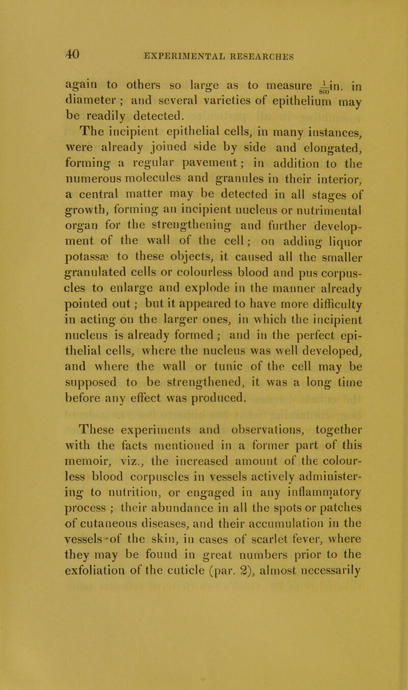 again to others so large as to measure g^-in. in diameter ; and several varieties of epithelium may be readily detected. The incipient epithelial cells, in many instances, were already joined side by side and elongated, forming a regular pavement; in addition to the numerous molecules and granules in their interior, a central matter may be detected in all stages of growth, forming an incipient nucleus or nutrimental organ for the strengthening and further develop- ment of the wall of the cell; on adding liquor potassie to these objects, it caused all the smaller granulated cells or colourless blood and pus corpus- cles to enlarge and explode in the manner already pointed out; but it appeared to have more difficulty in acting on the larger ones, in which the incipient nucleus is already formed ; and in the perfect epi- thelial cells, where the nucleus was well developed, and where the wall or tunic of the cell may be supposed to be strengthened, it was a long time before any effect was produced. These experiments and observations, together with the facts mentioned in a former part of this memoir, viz., the increased amount of the colour- less blood corpuscles in vessels actively administer- ing to nutrition, or engaged in any inflammatory process ; their abundance in all the spots or patches of cutaneous diseases, and their accumulation in the vessels-of the skin, in cases of scarlet fever, where they may be found in great numbers prior to the exfoliation of the cuticle (par. 2), almost necessarily