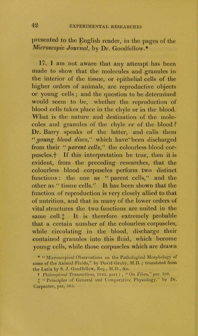 presented to the English reader, in the pages of the Microscopic Journal, by Dr. Goodfellow.* 17. I am not aware that any attempt has been made to show that the molecules and granules in the interior of the tissue, or epithelial cells of the higher orders of animals, are reproductive objects or young cells; and the question to be determined would seem to be, whether the reproduction of blood cells takes place in the chyle or in the blood. What is the nature and destination of the mole- cules and granules of the chyle or of the blood ? Dr* Barry speaks of the latter, and calls them “young blood discs which have'been discharged from their “parent cells,” the colourless blood cor- puscles, f If this interpretation be true, then it is evident, from the preceding researches, that the colourless blood corpuscles perform two distinct functions : the one as “ parent cells,” and the other as “ tissue cells.” It has been shown that the function of reproduction is very closely allied to that of nutrition, and that in many of the lower orders of vital structures the two functions are united in the same cell.J It is therefore extremely probable that a certain number of the colourless corpuscles, while circulating in the blood, discharge their contained granules into this fluid, which become young cells, while those corpuscles which are drawn * “ Microscopical Observations on the Pathological Morphology of some of the Animal Fluids,” by David Gruby, M.D.; translated from the Latin by S. J. Goodfellow, Esq., M.D., &c. t Philosophical Transactions, 1812, part i, “ On Fibre,” par. 109. + “ Principles of General and Comparative Physiology,” by Dr. Carpenter, par. 585.