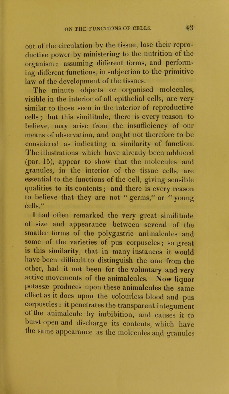 out of the circulation by the tissue, lose their repro- ductive power by ministering to the nutrition of the organism ; assuming different forms, and perform- ing different functions, in subjection to the primitive law of the development of the tissues. The minute objects or organised molecules, visible in the interior of all epithelial cells, are very similar to those seen in the interior of reproductive cells; but this similitude, there is every reason to believe, may arise from the insufficiency of our means of observation, and ought uot therefore to be considered as indicating a similarity of function. The illustrations which have already been adduced (par. 15), appear to show that the molecules and granules, in the interior of the tissue cells, are essential to the functions of the cell, giving sensible qualities to its contents; and there is every reason to believe that they are not “germs,” or “young cells.” I had often remarked the very great similitude of size and appearance between several of the smaller forms of the polygastric animalcules and some of the varieties of pus corpuscles; so great is this similarity, that in many instances it would have been difficult to distinguish the one from the other, had it not been for the voluntary and very active movements of the animalcules. Now liquor potassae produces upon these animalcules the same effect as it does upon the colourless blood and pus corpuscles : it penetrates the transparent integument of the animalcule by imbibition, and causes it to burst open and discharge its contents, which have the same appearance as the molecules and granules