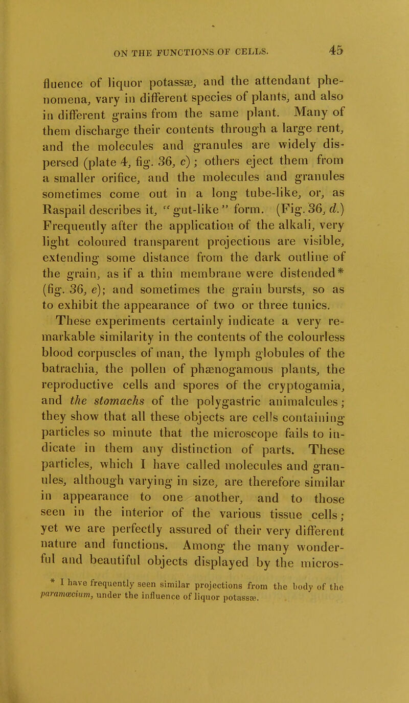 fluence of liquor potass®, and the attendant phe- nomena, vary in different species of plants, and also in different grains from the same plant. Many of them discharge their contents through a large rent, and the molecules and granules are widely dis- persed (plate 4, fig. 36, c); others eject them from a smaller orifice, and the molecules and granules sometimes come out in a long tube-like, or, as Raspail describes it, gut-like** form. (Fig. 36, d.) Frequently after the application of the alkali, very light coloured transparent projections are visible, extending some distance from the dark outline of the grain, as if a thin membrane were distended* (fig. 36, e); and sometimes the grain bursts, so as to exhibit the appearance of two or three tunics. These experiments certainly indicate a very re- markable similarity in the contents of the colourless blood corpuscles of man, the lymph globules of the batrachia, the pollen of phaenogamous plants, the reproductive cells and spores of the cryptogamia, and the stomachs of the polygastric animalcules ; they show that all these objects are cells containing particles so minute that the microscope fails to in- dicate in them any distinction of parts. These particles, which I have called molecules and gran- ules, although varying in size, are therefore similar in appearance to one another, and to those seen in the interior of the various tissue cells; yet we are perfectly assured of their very different nature and functions. Among the many wonder- ful and beautiful objects displayed by the micros- I have frequently seen similar projections from the body of the paramcecium, under the influence of liquor potass®.