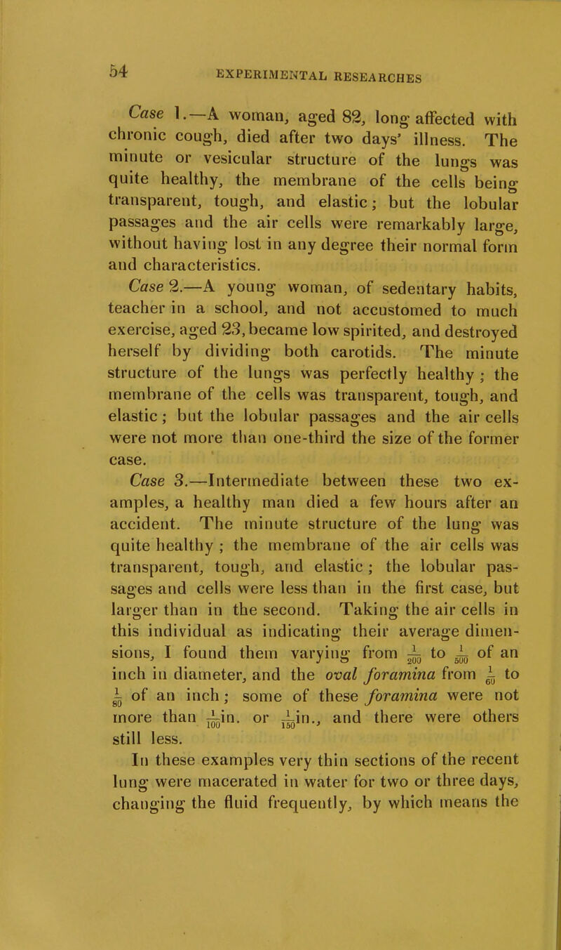 Case 1.— A woman, aged 82, long affected with chronic cough, died after two days’ illness. The minute or vesicular structure of the lungs was quite healthy, the membrane of the cells being transparent, tough, and elastic; but the lobular passages and the air cells were remarkably large, without having lost in any degree their normal form and characteristics. Case 2.—A young woman, of sedentary habits, teacher in a school, and not accustomed to much exercise, aged 23, became low spirited, and destroyed herself by dividing both carotids. The minute structure of the lungs was perfectly healthy ; the membrane of the cells was transparent, tough, and elastic; but the lobular passages and the air cells were not more than one-third the size of the former case. Case 3.—Intermediate between these two ex- amples, a healthy man died a few hours after an accident. The minute structure of the lung was quite healthy ; the membrane of the air cells was transparent, tough, and elastic ; the lobular pas- sages and cells were less than in the first case, but larger than in the second. Taking the air cells in this individual as indicating their average dimen- sions, I found them varying from to A of an inch in diameter, and the oval foramina from i to of an inch; some of these foramina were not more than ^in. or Ain., and there were others still less. In these examples very thin sections of the recent lung were macerated in water for two or three days, changing the fluid frequently, by which means the