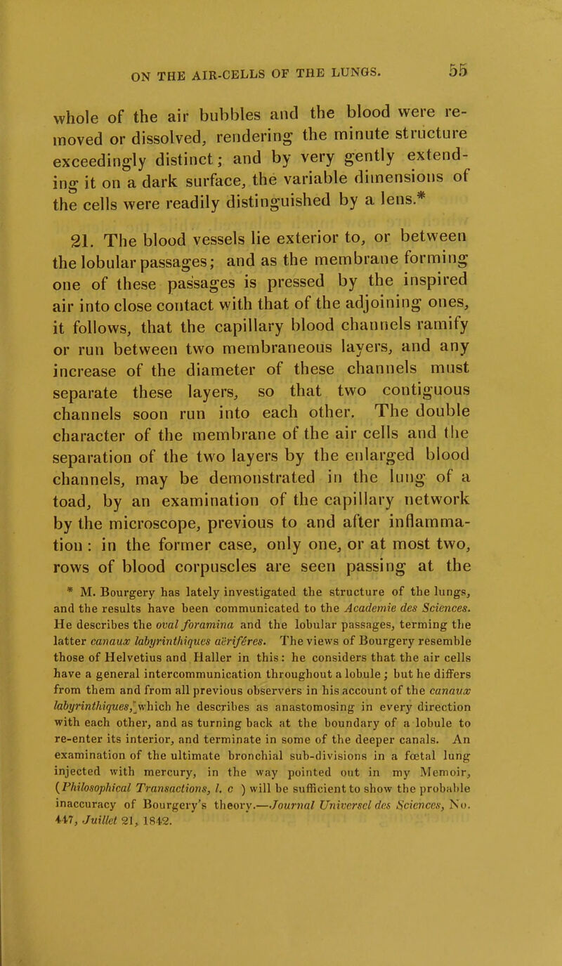 whole of the air bubbles and the blood were re- moved or dissolved, rendering the minute stiuctuie exceedingly distinct; and by very gently extend- ing it on a dark surface, the variable dimensions of the cells were readily distinguished by a lens.* 21. The blood vessels lie exterior to, or between the lobular passages; and as the membrane forming one of these passages is pressed by the inspired air into close contact with that of the adjoining ones, it follows, that the capillary blood channels ramify or run between two membraneous layers, and any increase of the diameter of these channels must separate these layers, so that two contiguous channels soon run into each other. The double character of the membrane of the air cells and the separation of the two layers by the enlarged blood channels, may be demonstrated in the lung of a toad, by an examination of the capillary network by the microscope, previous to and after inflamma- tion : in the former case, only one, or at most two, rows of blood corpuscles are seen passing at the * M. Bourgery has lately investigated the structure of the lungs, and the results have been communicated to the Academie des Sciences. He describes the oval foramina and the lobular passages, terming the latter canaux labyrintliiques aeriferes. The views of Bourgery resemble those of Helvetius and Haller in this: he considers that the air cells have a general intercommunication throughout a lobule ; but he differs from them and from all previous observers in his account of the canaux labyrinthiques,[which he describes as anastomosing in every direction with each other, and as turning back at the boundary of a lobule to re-enter its interior, and terminate in some of the deeper canals. An examination of the ultimate bronchial sub-divisions in a foetal lung injected with mercury, in the way pointed out in my Memoir, (Philosophical Transactions, l. c ) will be sufficient to show the probable inaccuracy of Bourgery’s theory.—Journal Univcrscld.es Sciences, No. 447, Juillet 21, 1842.