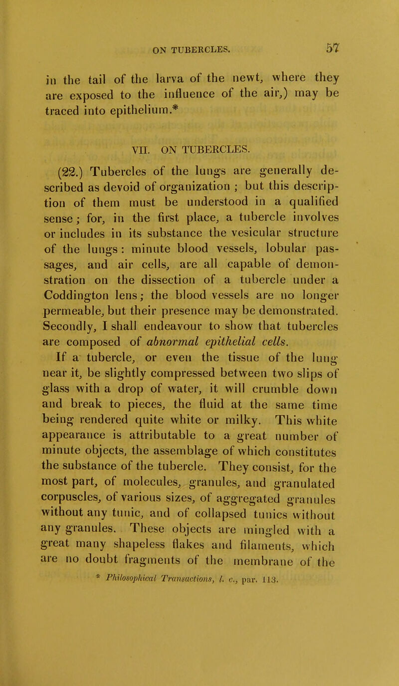 in the tail of the larva of the newt, where they are exposed to the influence of the air,) may be traced into epithelium.* VII. ON TUBERCLES. (22.) Tubercles of the lungs are generally de- scribed as devoid of organization ; but this descrip- tion of them must be understood in a qualified sense; for, in the first place, a tubercle involves or includes in its substance the vesicular structure of the lungs : minute blood vessels, lobular pas- sages, and air cells, are all capable of demon- stration on the dissection of a tubercle under a Coddington lens; the blood vessels are no longer permeable, but their presence may be demonstrated. Secondly, I shall endeavour to show that tubercles are composed of abnormal epithelial cells. If a tubercle, or even the tissue of the lumr near it, be slightly compressed between two slips of glass with a drop of water, it will crumble down and break to pieces, the fluid at the same time being rendered quite white or milky. This white appearance is attributable to a great number of minute objects, the assemblage of which constitutes the substance of the tubercle. They consist, for the most part, of molecules, granules, and granulated corpuscles, of various sizes, of aggregated granules without any tunic, and of collapsed tunics without any granules. These objects are mingled with a great many shapeless flakes and filaments, which are no doubt fragments of the membrane of the * Philosophical Transactions, l. c., par. 113.