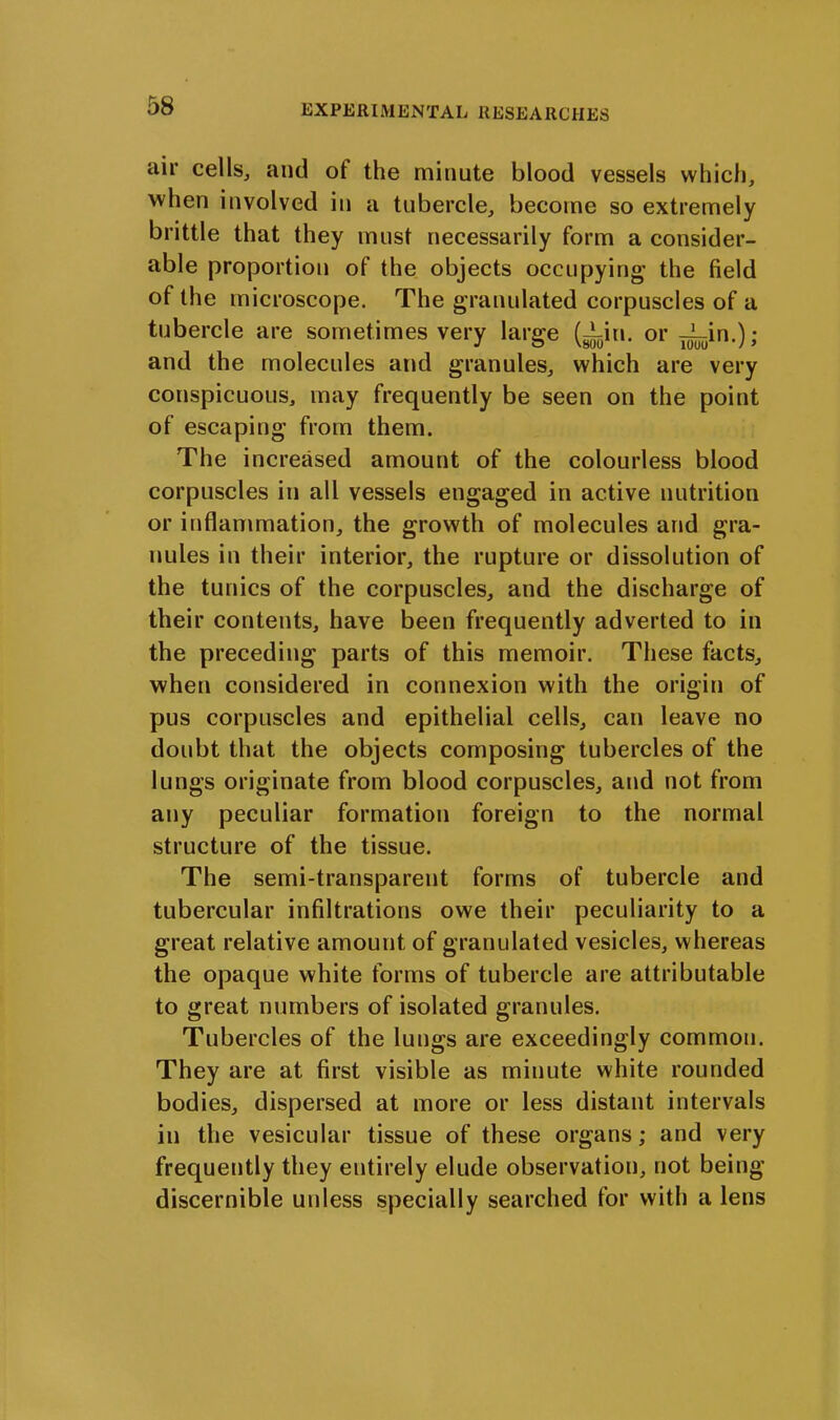 air cells, and of the minute blood vessels which, when involved in a tubercle, become so extremely brittle that they must necessarily form a consider- able proportion of the objects occupying' the field of the microscope. The granulated corpuscles of a tubercle are sometimes very large (^in. or JL_in.); and the molecules and granules, which are very conspicuous, may frequently be seen on the point of escaping from them. The increased amount of the colourless blood corpuscles in all vessels engaged in active nutrition or inflammation, the growth of molecules and gra- nules in their interior, the rupture or dissolution of the tunics of the corpuscles, and the discharge of their contents, have been frequently adverted to in the preceding parts of this memoir. These facts, when considered in connexion with the origin of pus corpuscles and epithelial cells, can leave no doubt that the objects composing tubercles of the lungs originate from blood corpuscles, and not from any peculiar formation foreign to the normal structure of the tissue. The semi-transparent forms of tubercle and tubercular infiltrations owe their peculiarity to a great relative amount of granulated vesicles, whereas the opaque white forms of tubercle are attributable to great numbers of isolated granules. Tubercles of the lungs are exceedingly common. They are at first visible as minute white rounded bodies, dispersed at more or less distant intervals in the vesicular tissue of these organs; and very frequently they entirely elude observation, not being discernible unless specially searched for with a lens