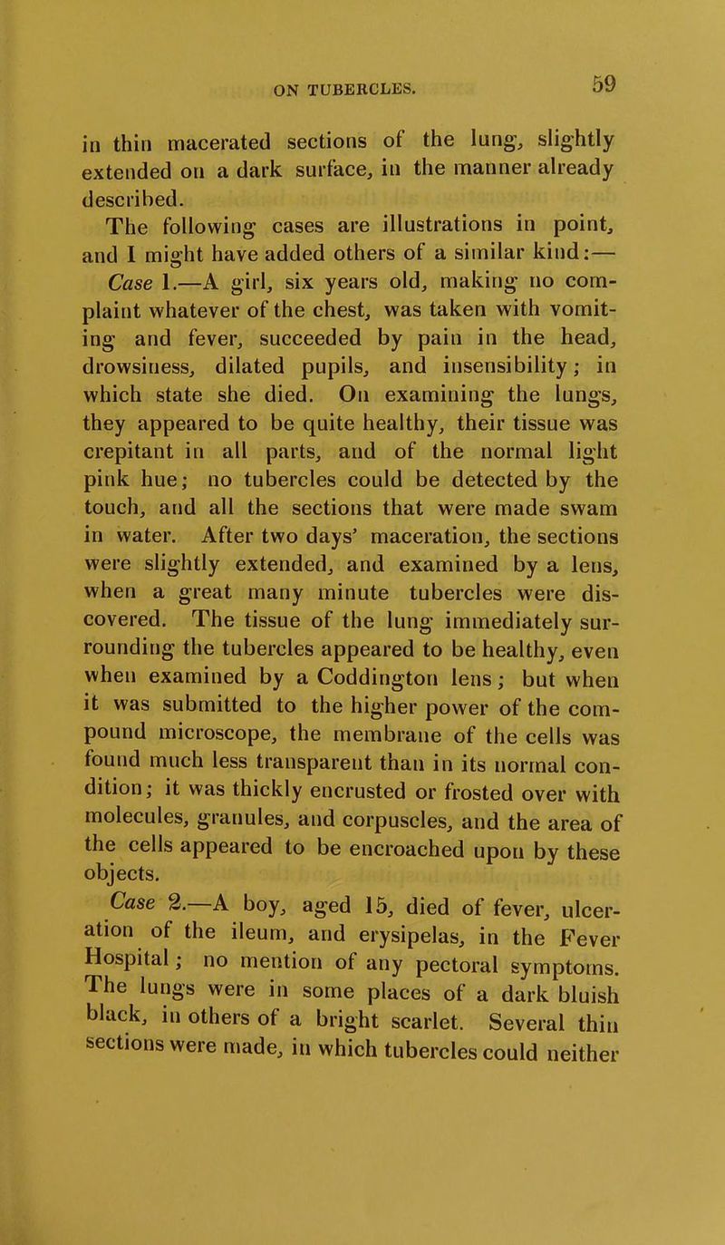 in thin macerated sections of the lung-, slightly extended on a dark surface, in the manner already described. The following cases are illustrations in point, and I might have added others of a similar kind:— Case 1.—A girl, six years old, making no com- plaint whatever of the chest, was taken with vomit- ing and fever, succeeded by pain in the head, drowsiness, dilated pupils, and insensibility; in which state she died. On examining the lungs, they appeared to be quite healthy, their tissue was crepitant in all parts, and of the normal light pink hue; no tubercles could be detected by the touch, and all the sections that were made swam in water. After two days’ maceration, the sections were slightly extended, and examined by a lens, when a great many minute tubercles were dis- covered. The tissue of the lung immediately sur- rounding the tubercles appeared to be healthy, even when examined by a Coddington lens; but when it was submitted to the higher power of the com- pound microscope, the membrane of the cells was found much less transparent than in its normal con- dition; it was thickly encrusted or frosted over with molecules, granules, and corpuscles, and the area of the cells appeared to be encroached upon by these objects. Case 2. A boy, aged 15, died of fever, ulcer- ation of the ileum, and erysipelas, in the Fever Hospital; no mention of any pectoral symptoms. The lungs were in some places of a dark bluish black, in others of a bright scarlet. Several thin sections were made, in which tubercles could neither