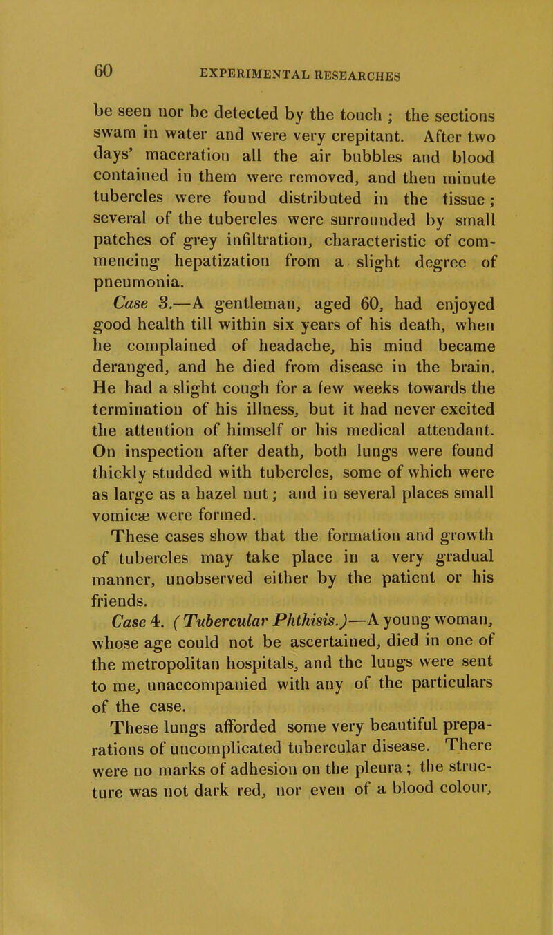 be seen nor be detected by the touch ; the sections swam in water and were very crepitant. After two days’ maceration all the air bubbles and blood contained in them were removed, and then minute tubercles were found distributed in the tissue; several of the tubercles were surrounded by small patches of grey infiltration, characteristic of com- mencing hepatization from a slight degree of pneumonia. Case 3.—A gentleman, aged 60, had enjoyed good health till within six years of his death, when he complained of headache, his mind became deranged, and he died from disease in the brain. He had a slight cough for a few weeks towards the termination of his illness, but it had never excited the attention of himself or his medical attendant. On inspection after death, both lungs were found thickly studded with tubercles, some of which were as large as a hazel nut; and in several places small vomicae were formed. These cases show that the formation and growth of tubercles may take place in a very gradual manner, unobserved either by the patient or his friends. Case 4. (Tubercular Phthisis.)—A young woman, whose age could not be ascertained, died in one of the metropolitan hospitals, and the lungs were sent to me, unaccompanied with any of the particulars of the case. These lungs afforded some very beautiful prepa- rations of uncomplicated tubercular disease. There were no marks of adhesion on the pleura; the struc- ture was not dark red, nor even of a blood colour.