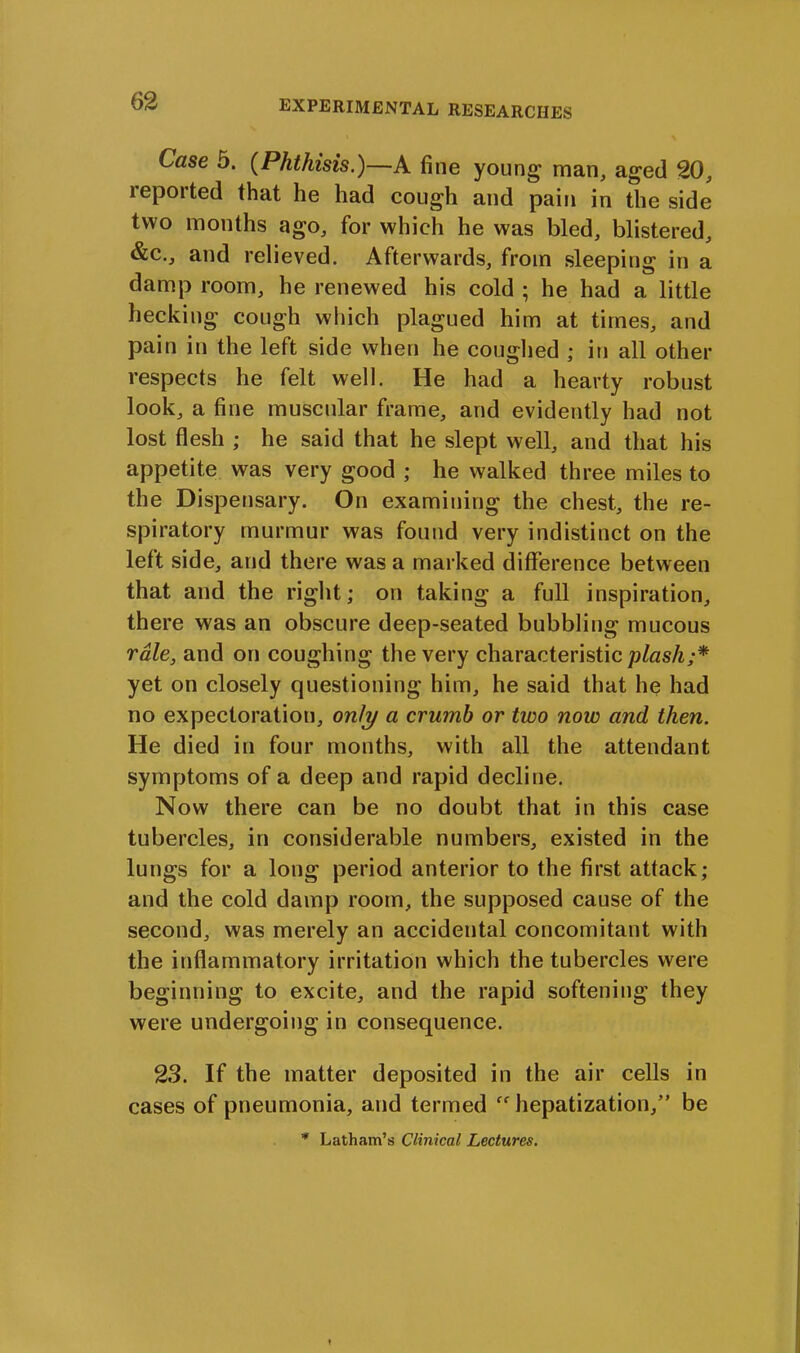 Case 5. (Phthisis.)—A fine young man, aged 20, reported that he had cough and pain in the side two months ago, for which he was bled, blistered, &c., and relieved. Afterwards, from sleeping in a damp room, he renewed his cold ; he had a little hecking cough which plagued him at times, and pain in the left side when he coughed ; in all other respects he felt well. He had a hearty robust look, a fine muscular frame, and evidently had not lost flesh ; he said that he slept well, and that his appetite was very good ; he walked three miles to the Dispensary. On examining the chest, the re- spiratory murmur was found very indistinct on the left side, and there was a marked difference between that and the right; on taking a full inspiration, there was an obscure deep-seated bubbling mucous rale, and on coughing the very characteristic plash;* yet on closely questioning him, he said that he had no expectoration, only a crumb or two now and then. He died in four months, with all the attendant symptoms of a deep and rapid decline. Now there can be no doubt that in this case tubercles, in considerable numbers, existed in the lungs for a long period anterior to the first attack; and the cold damp room, the supposed cause of the second, was merely an accidental concomitant with the inflammatory irritation which the tubercles were beginning to excite, and the rapid softening they were undergoing in consequence. 23. If the matter deposited in the air cells in cases of pneumonia, and termed hepatization,” be * Latham’s Clinical Lectures.