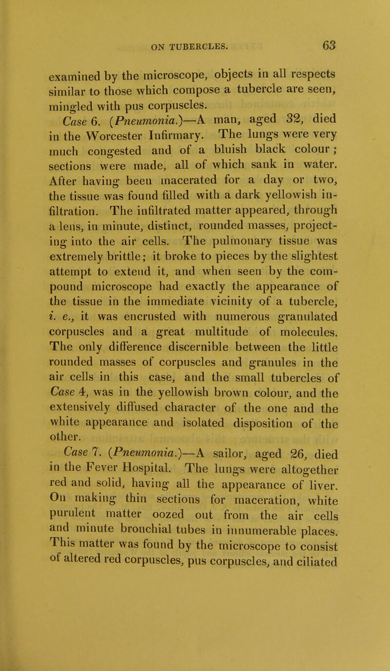 examined by the microscope, objects in all respects similar to those which compose a tubercle are seen, mingled with pus corpuscles. Case 6. (Pneumonia.)—X man, aged 32, died in the Worcester Infirmary. The lungs were very much congested and of a bluish black colour; sections were made, all of which sank in water. After having been macerated for a day or two, the tissue was found filled with a dark yellowish in- filtration. The infiltrated matter appeared, through a lens, in minute, distinct, rounded masses, project- ing into the air cells. The pulmonary tissue was extremely brittle; it broke to pieces by the slightest attempt to extend it, and when seen by the com- pound microscope had exactly the appearance of the tissue in the immediate vicinity of a tubercle, i. e., it was encrusted with numerous granulated corpuscles and a great multitude of molecules. The only difference discernible between the little rounded masses of corpuscles and granules in the air cells in this case, and the small tubercles of Case 4, was in the yellowish brown colour, and the extensively diffused character of the one and the white appearance and isolated disposition of the other. Case 7. (Pneumonia.)—A sailor, aged 26, died in the Fever Hospital. The lungs were altogether red and solid, having all the appearance of liver. On making thin sections for maceration, white purulent matter oozed out from the air cells and minute bronchial tubes in innumerable places. This matter was found by the microscope to consist of altered red corpuscles, pus corpuscles, and ciliated