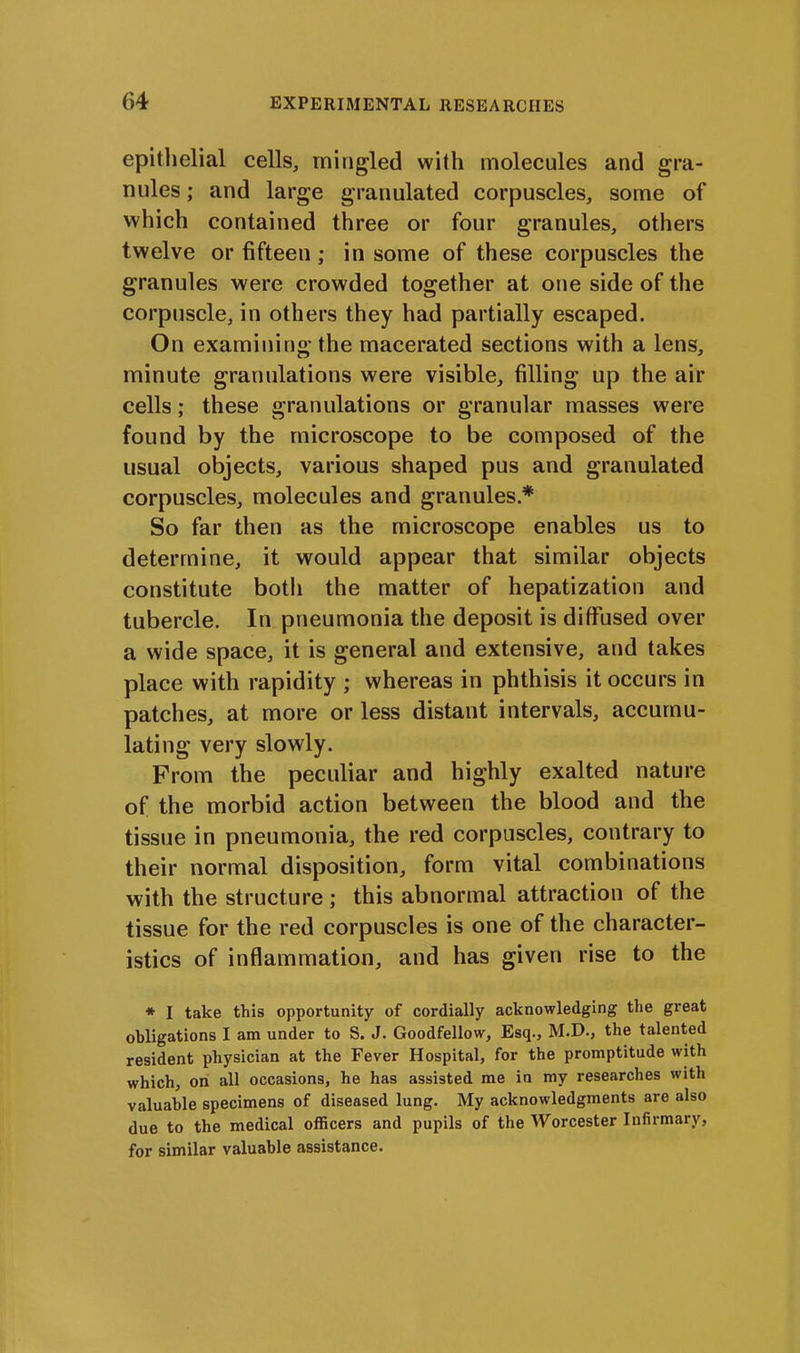 epithelial cells, mingled with molecules and gra- nules ; and large granulated corpuscles, some of which contained three or four granules, others twelve or fifteen; in some of these corpuscles the granules were crowded together at one side of the corpuscle, in others they had partially escaped. On examining the macerated sections with a lens, minute granulations were visible, filling up the air cells; these granulations or granular masses were found by the microscope to be composed of the usual objects, various shaped pus and granulated corpuscles, molecules and granules * So far then as the microscope enables us to determine, it would appear that similar objects constitute both the matter of hepatization and tubercle. In pneumonia the deposit is diffused over a wide space, it is general and extensive, and takes place with rapidity ; whereas in phthisis it occurs in patches, at more or less distant intervals, accumu- lating very slowly. From the peculiar and highly exalted nature of the morbid action between the blood and the tissue in pneumonia, the red corpuscles, contrary to their normal disposition, form vital combinations with the structure; this abnormal attraction of the tissue for the red corpuscles is one of the character- istics of inflammation, and has given rise to the * I take this opportunity of cordially acknowledging the great obligations I am under to S. J. Goodfellow, Esq., M.D., the talented resident physician at the Fever Hospital, for the promptitude with which, on all occasions, he has assisted me in my researches with valuable specimens of diseased lung. My acknowledgments are also due to the medical officers and pupils of the Worcester Infirmary, fox- similar valuable assistance.