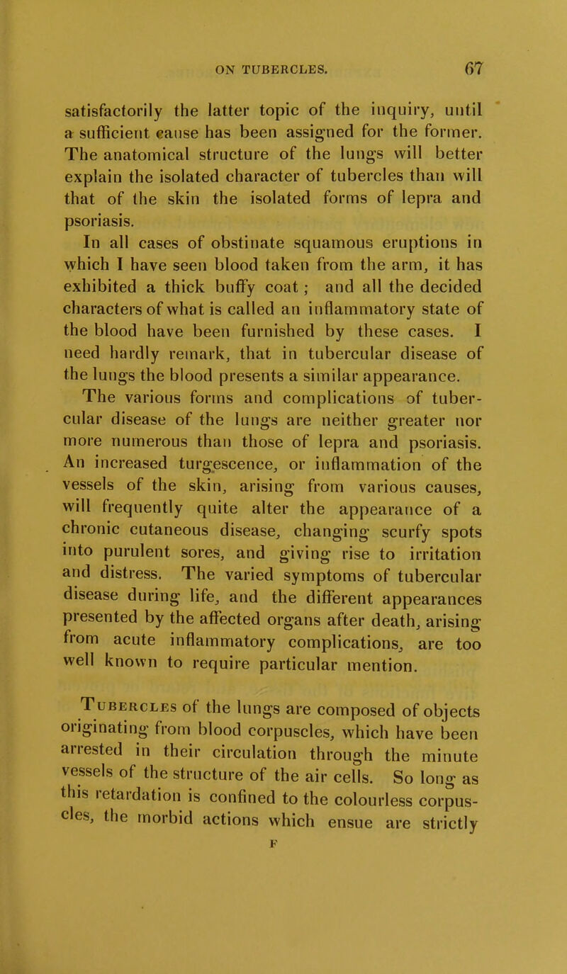 satisfactorily the latter topic of the inquiry, until a sufficient cause has been assigned for the former. The anatomical structure of the lungs will better explain the isolated character of tubercles than will that of the skin the isolated forms of lepra and psoriasis. In all cases of obstinate squamous eruptions in which I have seen blood taken from the arm, it has exhibited a thick buffy coat; and all the decided characters of what is called an inflammatory state of the blood have been furnished by these cases. I need hardly remark, that in tubercular disease of the lungs the blood presents a similar appearance. The various forms and complications of tuber- cular disease of the lungs are neither greater nor more numerous than those of lepra and psoriasis. An increased turgescence, or inflammation of the vessels of the skin, arising from various causes, will frequently quite alter the appearance of a chronic cutaneous disease, changing scurfy spots into purulent sores, and giving rise to irritation and distress. The varied symptoms of tubercular disease during life, and the different appearances presented by the affected organs after death, arising from acute inflammatory complications, are too well known to require particular mention. Tubercles of the lungs are composed of objects 01 iginating from blood corpuscles, which have been arrested in their circulation through the minute vessels of the structure of the air cells. So long as this retardation is confined to the colourless corpus- cles, the morbid actions which ensue are strictly