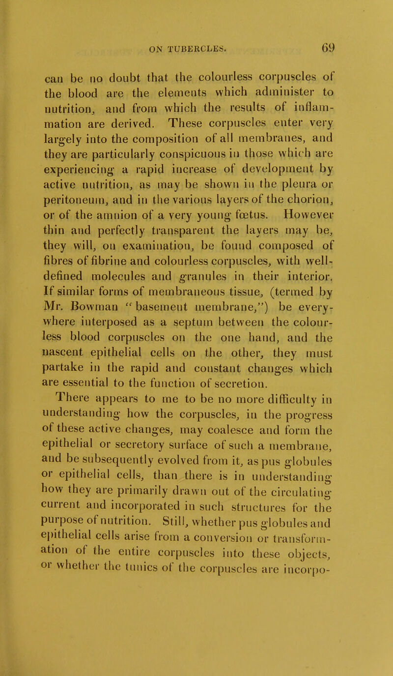 can be no doubt that the colourless corpuscles of the blood are the elements which administer to nutrition, and from which the results of inflam- mation are derived. These corpuscles enter very largely into the composition of all membranes, and they are particularly conspicuous in those which are experiencing a rapid increase of development by active nutrition, as may be shown in the pleura or peritoneum, and in the various layers of the chorion, or of the amnion of a very young foetus. However thin and perfectly transparent the layers may be, they will, on examination, be found composed of fibres of fibrine and colourless corpuscles, with well- defined molecules and granules in their interior. If similar forms of membraneous tissue, (termed by Mr. Bowman “ basement membrane,”) be every- where interposed as a septum between the colour- less blood corpuscles on the one hand, and the nascent epithelial cells on the other, they must partake in the rapid and constant chauges which are essential to the function of secretion. There appears to me to be no more difficulty in understanding how the corpuscles, in the progress of these active changes, may coalesce and form the epithelial or secretory surface of such a membrane, and be subsequently evolved from it, as pus globules or epithelial cells, than there is in understanding how they are primarily drawn out of the circulating cuirent and incorporated in such structures for the pui pose of nutrition. Still, whether pus globules and epithelial cells arise from a conversion or transform- ation of the entire corpuscles into these objects, 01 whether the tunics of the corpuscles are incorpo-