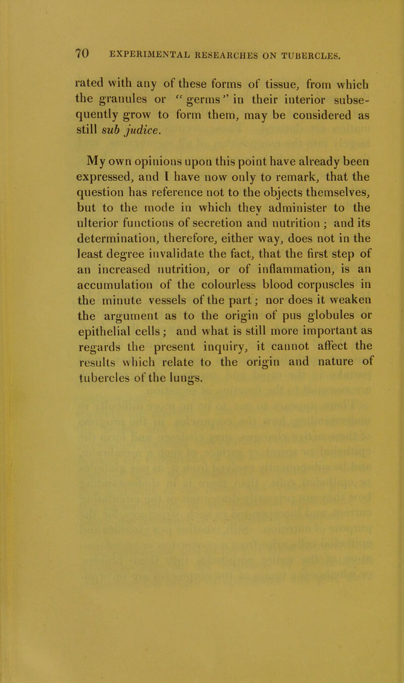 rated with any of these forms of tissue, from which the granules or “ germs” in their interior subse- quently grow to form them, may be considered as still sub judice. My own opinions upon this point have already been expressed, and I have now only to remark, that the question has reference not to the objects themselves, but to the mode in which they administer to the ulterior functions of secretion and nutrition ; and its determination, therefore, either way, does not in the least degree invalidate the fact, that the first step of an increased nutrition, or of inflammation, is an accumulation of the colourless blood corpuscles in the minute vessels of the part; nor does it weaken the argument as to the origin of pus globules or epithelial cells; and what is still more important as regards the present inquiry, it cannot affect the results which relate to the origin and nature of tubercles of the lungs.