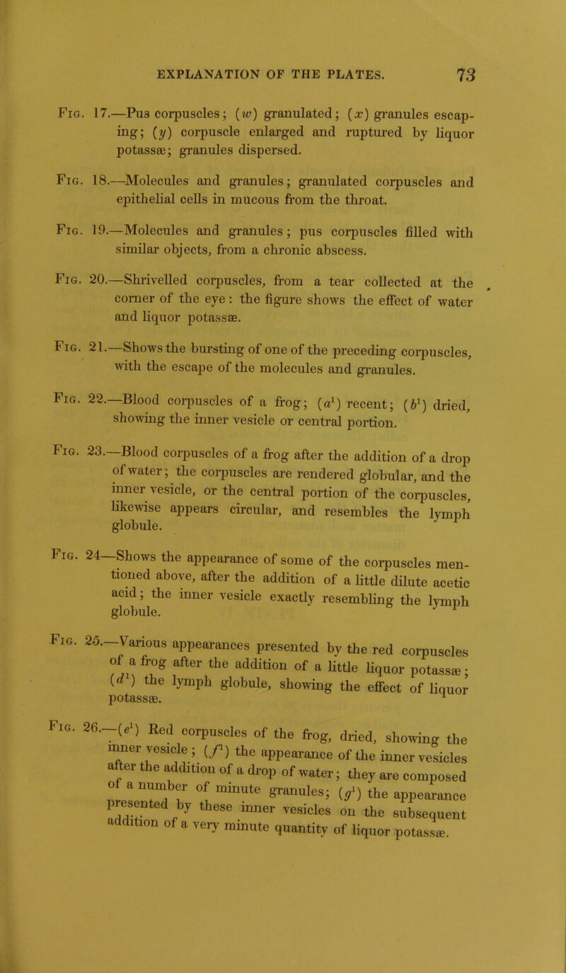 Fig. 17.—Pu3 corpuscles; (w) granulated; (x) granules escap- ing; (y) corpuscle enlarged and ruptured by liquor potass®; granules dispersed. Fig. 18.—Molecules and granules; granulated corpuscles and epithelial cells in mucous from the throat. Fig. 19.—Molecules and granules; pus corpuscles filled with similar objects, from a chronic abscess. Fig. 20.—Shrivelled corpuscles, from a tear collected at the corner of the eye: the figure shows the effect of water and liquor potass®. Fig. 21.—Shows the bursting of one of the preceding corpuscles, with the escajie of the molecules and granules. Fig. 22.—Blood corpuscles of a frog; (a1) recent; (fr1) dried, showing the inner vesicle or central portion. Fig. 23.—Blood corpuscles of a frog after the addition of a drop of water; the corpuscles are rendered globular, and the inner vesicle, or the central portion of the corpuscles, likewise appears circular, and resembles the lymph globule. Fig. 24—Shows the appearance of some of the corpuscles men- tioned above, after the addition of a little dilute acetic acid; the inner vesicle exactly resembling the lymph globule. Fig. 25 Various appearances presented by the red corpuscles of a frog after the addition of a little liquor potass*; (d ) the lymph globule, showing the effect of liquor potass®. 1 6-~(e ] Eed corPuscles of the frog, dried, showing the inner vesicle ; (/) the appearance of the inner vesicles after the addition of a drop of water; they are composed 0 a number of minute granules; (/) the appearance 1 esented by these inner vesicles on the subsequent addition of a very minute quantity of liquor potass®.