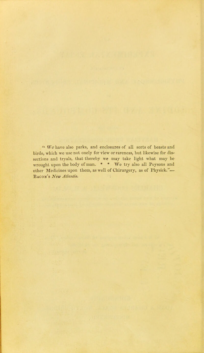 “ We have also parks, and enclosures of all sorts of beasts and birds, which we use not onely for view or rareness, but likewise for dis- sections and tryals, that thereby we may take light what may be wrought upon the body of man. * * We try also all Poysons and other Medicines upon them, as well of Chirurgery, as of Physick.”— Bacon’s New Atlantis,