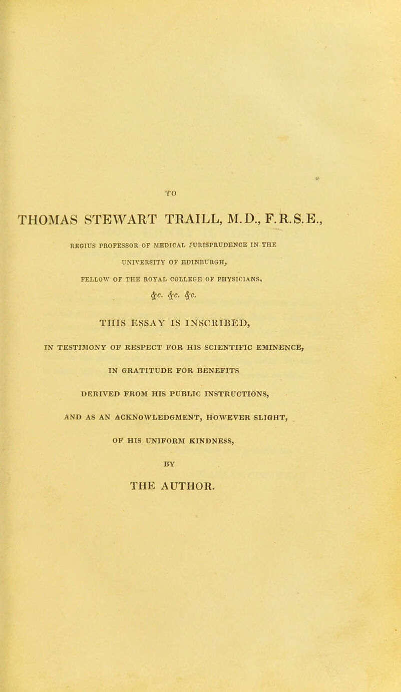 11 THOMAS STEWART TRAILL, M.D., F.R.S.E., REGIUS PROFESSOR OF MEDICAL JURISPRUDENCE IN THE UNIVERSITY OF EDINBURGH, FELLOW OF THE ROYAL COLLEGE OF PHYSICIANS, &c- 4:c- THIS ESSAY IS INSCRIBED, IN TESTIMONY OF RESPECT FOR HIS SCIENTIFIC EMINENCE, IN GRATITUDE FOR BENEFITS DERIVED FROM HIS PUBLIC INSTRUCTIONS, AND AS AN ACKNOWLEDGMENT, HOWEVER SLIGHT, OF HIS UNIFORM KINDNESS, BY THE AUTHOR