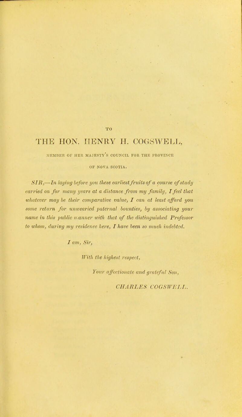 THE HON. HENRY H. COGSWELL, MEMBER OF HER MAJESTY’S COUNCIL FOR THE PROVINCE OF NOVA SCOTIA. SIR,—In laying before you these earliest fruits of a course of study carried on for many years at a distance from my family, I feel that whatever may be their comparative value, I can at least afford you some return for unwearied paternal bounties, by associating your name in this public manner with that of the distinguished Professor to whom, during my residence here, I have been so much indebted. I am, Sir, With the highest respect, Your affectionate and gratef ul Son, CHA RLES COGS WF.L I..