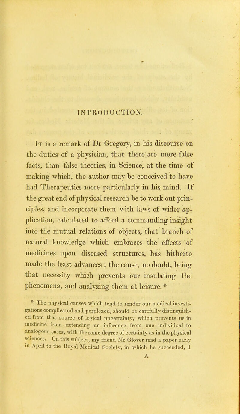 INTRODUCTION. It is a remark of Dr Gregory, in his discourse on the duties of a physician, that there are more false facts, than false theories, in Science, at the time of making which, the author may be conceived to have had Therapeutics more particularly in his mind. If the great end of physical research he to work out prin- ciples, and incorporate them with laws of wider ap- plication, calculated to afford a commanding insight into the mutual relations of objects, that branch of natural knowledge which embraces the effects of medicines upon diseased structures, has hitherto made the least advances ; the cause, no doubt, being that necessity which prevents our insulating the phenomena, and analyzing them at leisure. * The physical causes which tend to render our medical investi- gations complicated and perplexed, should be carefully distinguish- ed from that source of logical uncertainty, which prevents us in medicine from extending an inference from one individual to analogous cases, with the same degree of certainty as in the physical sciences. On this subject, my friend Mr Glover read a paper early in April to the Royal Medical Society, in which he succeeded, I A