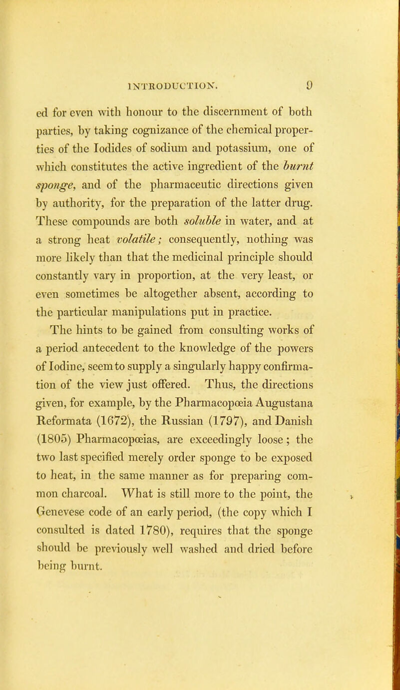 ed for even with honour to the discernment of both parties, by taking cognizance of the chemical proper- ties of the Iodides of sodium and potassium, one of which constitutes the active ingredient of the burnt sponge, and of the pharmaceutic directions given by authority, for the preparation of the latter drug. These compounds are both soluble in water, and at a strong heat volatile; consequently, nothing was more likely than that the medicinal principle should constantly vary in proportion, at the very least, or even sometimes be altogether absent, according to the particular manipulations put in practice. The hints to be gained from consulting works of a period antecedent to the knowledge of the powers of Iodine, seem to supply a singularly happy confirma- tion of the view just offered. Thus, the directions given, for example, by the Pharmacopoeia Augustana Reformata (1672), the Russian (1797), and Danish (1805) Pharmacopoeias, are exceedingly loose; the two last specified merely order sponge to be exposed to heat, in the same manner as for preparing com- mon charcoal. What is still more to the point, the Genevese code of an early period, (the copy which I consulted is dated 1780), requires that the sponge should be previously well washed and dried before being burnt.