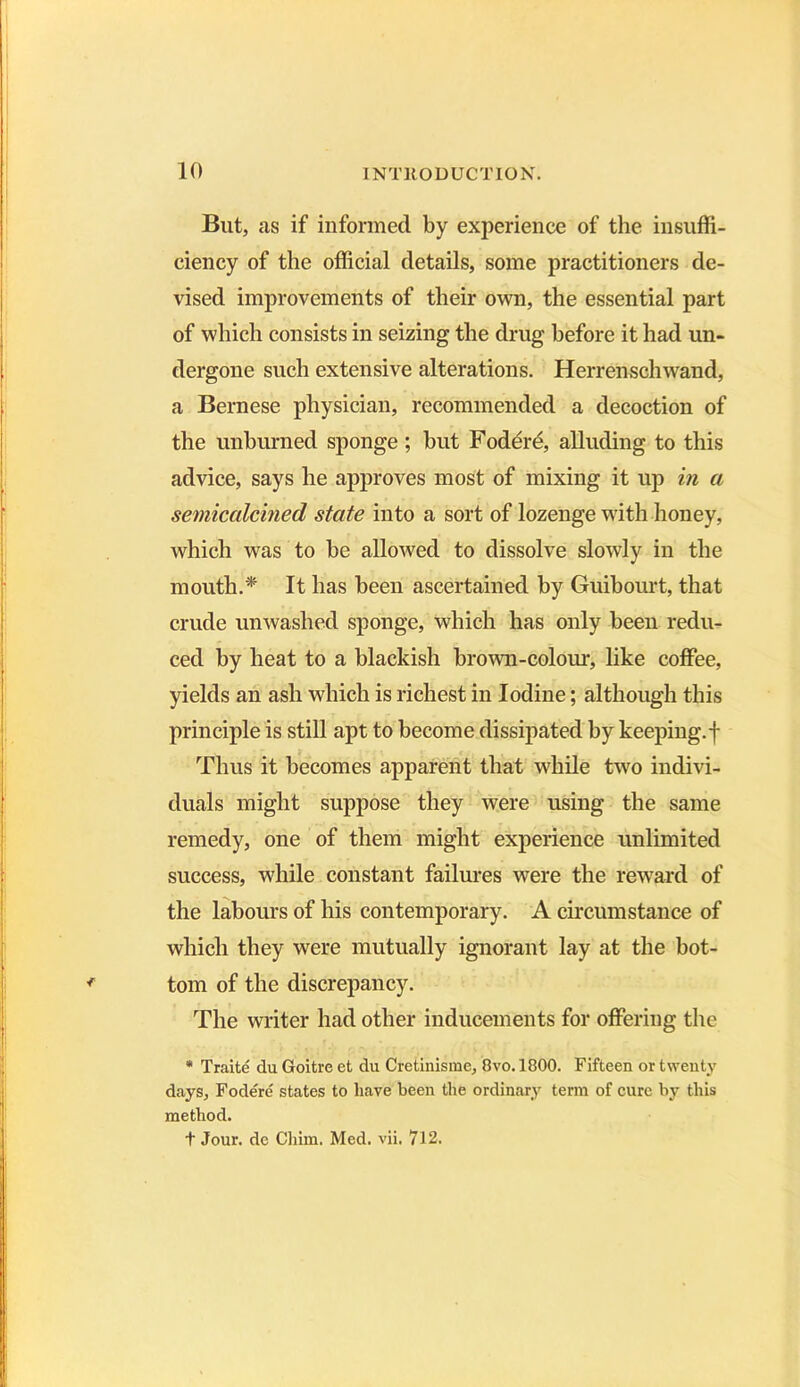 But, as if informed by experience of the insuffi- ciency of the official details, some practitioners de- vised improvements of their own, the essential part of which consists in seizing the drug before it had un- dergone such extensive alterations. Herrenschwand, a Bernese physician, recommended a decoction of the unburned sponge; but Foder£, alluding to this advice, says he approves most of mixing it up in a semicalcined state into a sort of lozenge with honey, which was to be allowed to dissolve slowly in the mouth.* It has been ascertained by Guibourt, that crude unwashed sponge, which has only been redu- ced by heat to a blackish brown-colour, like coffee, yields an ash which is richest in Iodine; although this principle is still apt to become dissipated by keeping.-j- Thus it becomes apparent that while two indivi- duals might suppose they were using the same remedy, one of them might experience unlimited success, while constant failures were the reward of the labours of his contemporary. A circumstance of which they were mutually ignorant lay at the bot- tom of the discrepancy. The writer had other inducements for offering the * Traite du Goitre et du Cretinisme, 8vo.l800. Fifteen or twenty days, Fodere states to have been the ordinary term of cure by this method. t Jour, de Chim. Med. vii. 712.