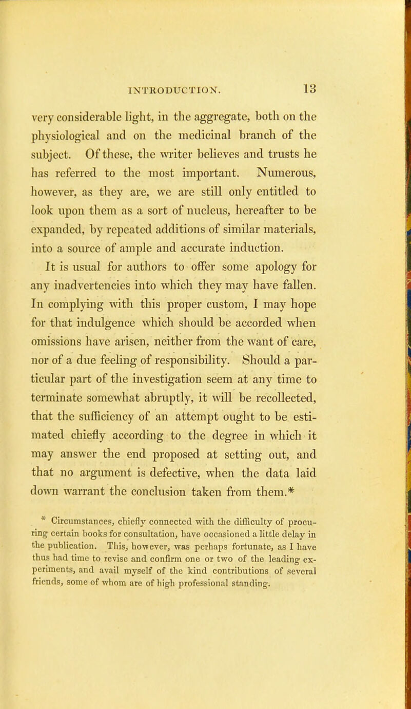 very considerable light, in the aggregate, both on the physiological and on the medicinal branch of the subject. Of these, the writer believes and trusts he has referred to the most important. Numerous, however, as they are, we are still only entitled to look upon them as a sort of nucleus, hereafter to be expanded, by repeated additions of similar materials, into a source of ample and accurate induction. It is usual for authors to offer some apology for any inadvertencies into which they may have fallen. In complying with this proper custom, I may hope for that indulgence which should be accorded when omissions have arisen, neither from the want of care, nor of a due feeling of responsibility. Should a par- ticular part of the investigation seem at any time to terminate somewhat abruptly, it will he recollected, that the sufficiency of an attempt ought to he esti- mated chiefly according to the degree in which it may answer the end proposed at setting out, and that no argument is defective, when the data laid down warrant the conclusion taken from them.* * Circumstances, chiefly connected with the difficulty of procu- ring certain books for consultation, have occasioned a little delay in the publication. This, however, was perhaps fortunate, as I have thus had time to revise and confirm one or two of the leading ex- periments, and avail myself of the kind contributions of several friends, some of whom are of high professional standing.