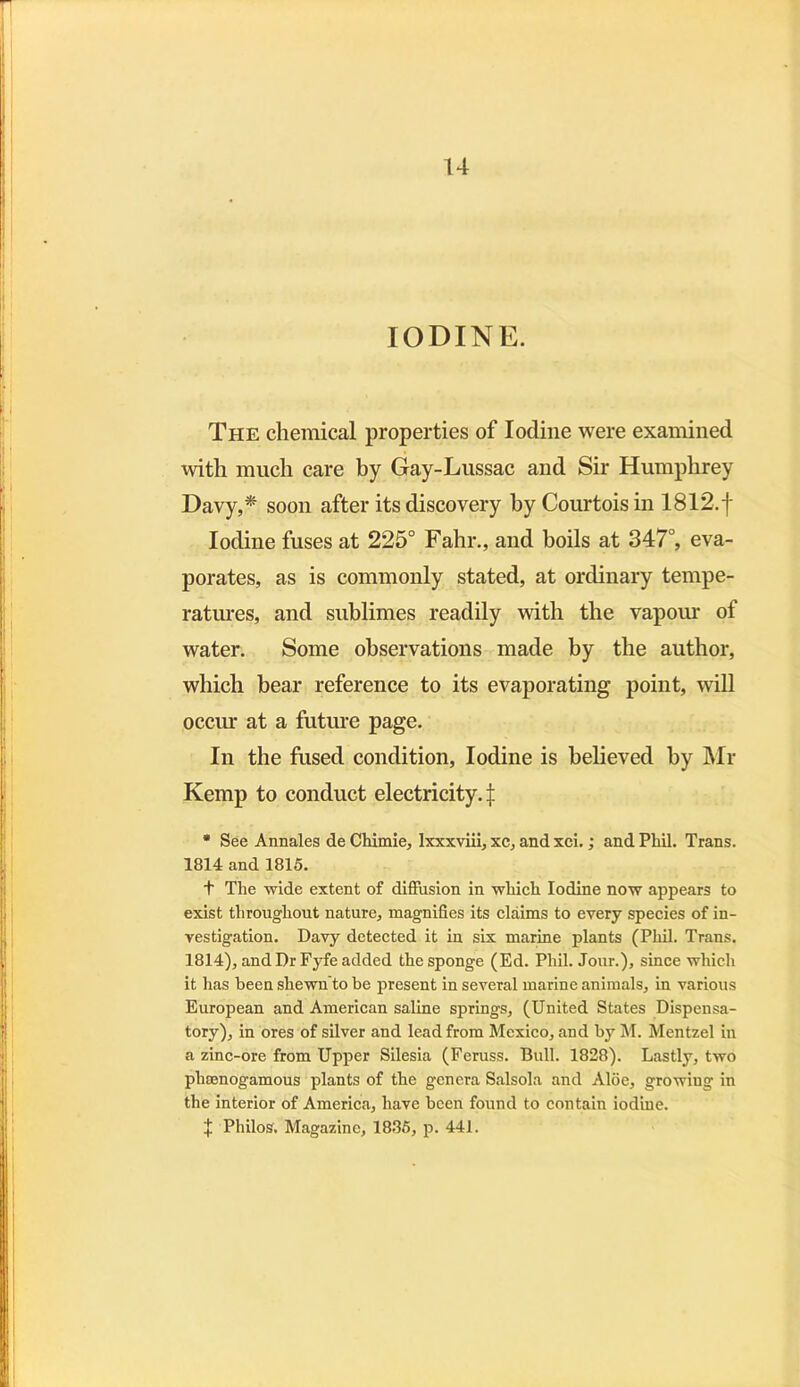 u IODINE. The chemical properties of Iodine were examined with much care by Gay-Lussac and Sir Humphrey Davy,* soon after its discovery hy Courtoisin 1812.f Iodine fuses at 225° Fahr., and boils at 347°, eva- porates, as is commonly stated, at ordinary tempe- ratures, and sublimes readily with the vapour of water. Some observations made by the author, which bear reference to its evaporating point, will occur at a future page. In the fused condition, Iodine is believed hy Mr Kemp to conduct electricity.:]: * See Annales de Chimie, Ixxxviii, xc, and xci.; and Phil. Trans. 1814 and 1815. + The wide extent of diffusion in which Iodine now appears to exist throughout nature, magnifies its claims to every species of in- vestigation. Davy detected it in six marine plants (Phil. Trans. 1814), and Dr Fyfe added the sponge (Ed. Phil. Jour.), since which it has been shewn'to be present in several marine animals, in various European and American saline springs, (United States Dispensa- tory), in ores of silver and lead from Mexico, and by M. Mentzel in a zinc-ore from Upper Silesia (Feruss. Bull. 1828). Lastly, two phamogamous plants of the genera Salsola and Aloe, growing in the interior of America, have been found to contain iodine. + Philos. Magazine, 1885, p. 441.