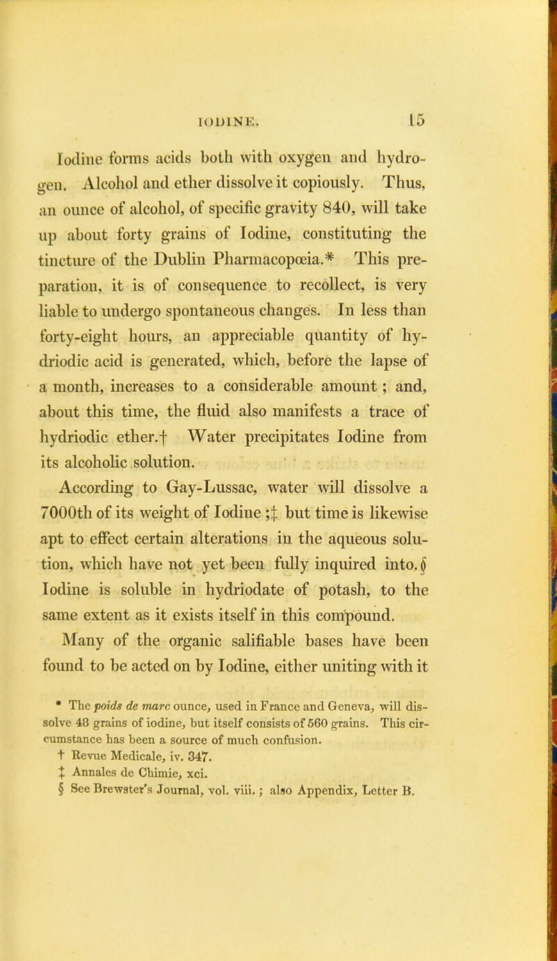 Iodine forms acids both with oxygen and hydro- gen. Alcohol and ether dissolve it copiously. Thus, an ounce of alcohol, of specific gravity 840, will take np about forty grains of Iodine, constituting the tincture of the Dublin Pharmacopoeia.* * * § This pre- paration, it is of consequence to recollect, is very liable to undergo spontaneous changes. In less than forty-eight hours, an appreciable quantity of hy- driodic acid is generated, which, before the lapse of a month, increases to a considerable amount; and, about this time, the fluid also manifests a trace of hydriodic ether.f Water precipitates Iodine from its alcoholic solution. According to Gay-Lussac, water will dissolve a 7000th of its weight of Iodine but time is likewise apt to effect certain alterations in the aqueous solu- tion, which have not yet been fully inquired into. § Iodine is soluble in hydriodate of potash, to the same extent as it exists itself in this compound. Many of the organic salifiable bases have been found to be acted on by Iodine, either uniting with it • The poids de marc ounce, used in France and Geneva, will dis- solve 48 grains of iodine, but itself consists of 560 grains. This cir- cumstance has been a source of much confusion. t Revue Medicale, iv. 347. + Annales de Chimie, xci. § See Brewster’s Journal, vol. viii.; also Appendix, Letter B.