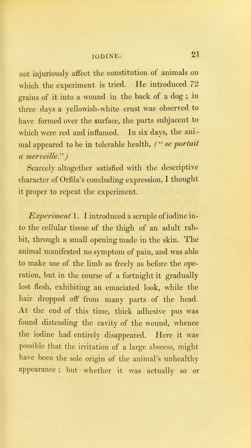 not injuriously affect the constitution of animals on which the experiment is tried. He introduced 72 grains of it into a wound in the back of a dog ; in three days a yellowish-white crust was observed to have formed over the surface, the parts subjacent to which were red and inflamed. In six days, the ani- mal appeared to be in tolerable health, (“ se portait a merveille”) Scarcely altogether satisfied with the descriptive character of Orfila’s concluding expression, I thought it proper to repeat the experiment. Experiment 1. I introduced a scruple of iodine in- to the cellular tissue of the thigh of an adult rab- bit, through a small opening made in the skin. The animal manifested no symptom of pain, and was able to make use of the limb as freely as before the ope- ration, but in the course of a fortnight it gradually lost flesh, exhibiting an emaciated look, while the hair dropped off* from many parts of the head. At the end of this time, thick adhesive pus was found distending the cavity of the wound, whence the iodine had entirely disappeared. Here it was possible that the irritation of a large abscess, might have been the sole origin of the animal’s unhealthy appearance ; but whether it was actually so or