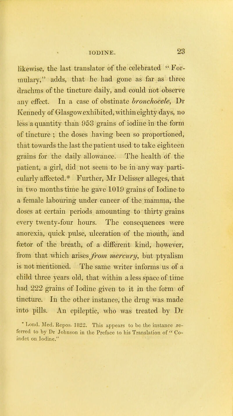 likewise, the last translator of the celebrated “ For- mulary,” adds, that he had gone as far as three drachms of the tincture daily, and could not observe any effect. In a case of obstinate bronchocele, Dr Kennedy of Glasgow exhibited, within eighty days, no less a quantity than 953 grains of iodine in the form of tincture ; the doses having been so proportioned, that towards the last the patient used to take eighteen grains for the daily allowance. The health of the patient, a girl, did not seem to be in any way parti- cularly affected.* Further, Mr Delisser alleges, that in two months time he gave 1019 grains of Iodine to a female labouring under cancer of the mamma, the doses at certain periods amounting to thirty grains every twenty-four hours. The consequences were anorexia, quick pulse, ulceration of the mouth, and foetor of the breath, of a different kind, however, from that which arises from mercury, but ptyalism is not mentioned. The same writer informs us of a child three years old, that within a less space of time had 222 grains of Iodine given to it in the form of tincture. In the other instance, the drug was made into pills. An epileptic, who was treated by Dr * I-iond. Med. Repos. 1822. This appears to be the instance re- ferred to by Dr Johnson in the Preface to his Translation of “ Co- indet on Iodine.”