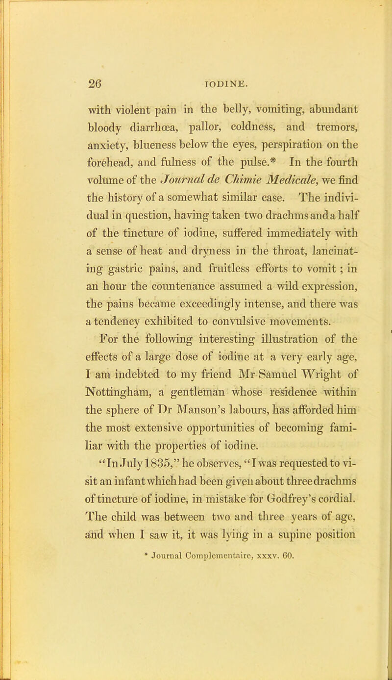 with violent pain in the belly, vomiting, abundant bloody diarrhoea, pallor, coldness, and tremors, anxiety, blueness below the eyes, perspiration on the forehead, and fulness of the pulse.* In the fourth volume of the Journal cle Chimie Medicale, we find the history of a somewhat similar case. The indivi- dual in question, having taken two drachms and a half of the tincture of iodine, suffered immediately with a sense of heat and dryness in the throat, lancinat- ing gastric pains, and fruitless efforts to vomit; in an hour the countenance assumed a wild expression, the pains became exceedingly intense, and there was a tendency exhibited to convulsive movements. For the following interesting illustration of the effects of a large dose of iodine at a very early age, I am indebted to my friend Mr Samuel Wright of Nottingham, a gentleman whose residence within the sphere of Dr Manson’s labours, has afforded him the most extensive opportunities of becoming fami- liar with the properties of iodine. “In Julyl835,” he observes, “Iwas requested to vi- sit an infant which had been given about three drachms of tincture of iodine, in mistake for Godfrey’s cordial. The child was between two and three years of age, and when I saw it, it was lying in a supine position * Journal Complcmentaire, xxxv. 60.