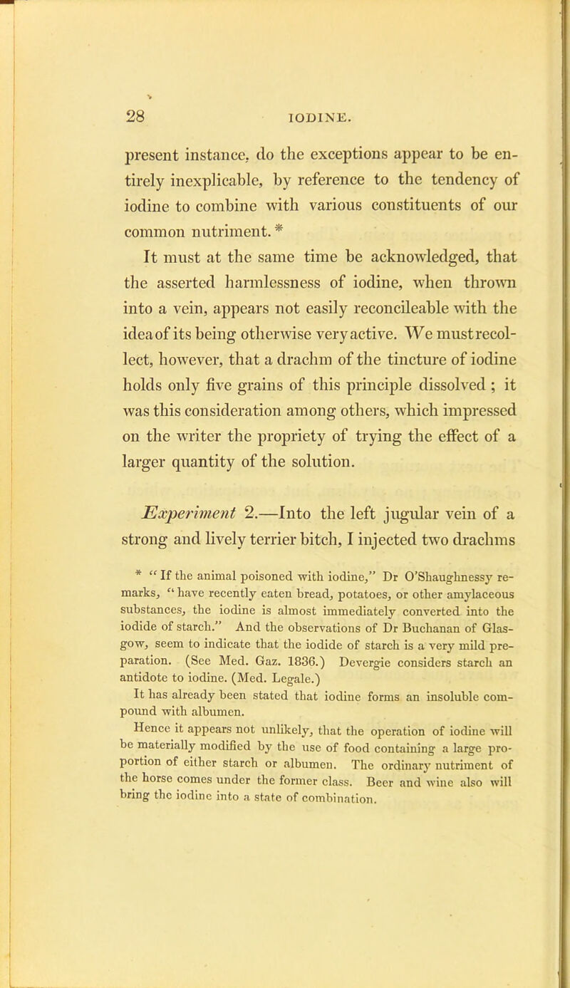 present instance, do the exceptions appear to be en- tirely inexplicable, by reference to the tendency of iodine to combine with various constituents of our common nutriment. * It must at the same time be acknowledged, that the asserted harmlessness of iodine, when thrown into a vein, appears not easily reconcileable with the idea of its being otherwise very active. We must recol- lect, however, that a drachm of the tincture of iodine holds only five grains of this principle dissolved ; it was this consideration among others, which impressed on the writer the propriety of trying the effect of a larger quantity of the solution. Experiment 2.—Into the left jugular vein of a strong and lively terrier bitch, I injected two drachms * “ If the animal poisoned with iodine,” Dr O’Shaughnessy re- marks, Cl have recently eaten bread, potatoes, or other amylaceous substances, the iodine is almost immediately converted into the iodide of starch.” And the observations of Dr Buchanan of Glas- gow, seem to indicate that the iodide of starch is a very mild pre- paration. (See Med. Gaz. 1836.) Devergie considers starch an antidote to iodine. (Med. Legale.) It has already been stated that iodine forms an insoluble com- pound with albumen. Hence it appears not unlikely, that the operation of iodine will be materially modified by the use of food containing a large pro- portion of either starch or albumen. The ordinary nutriment of the horse comes under the former class. Beer and wine also will bring the iodine into a state of combination.