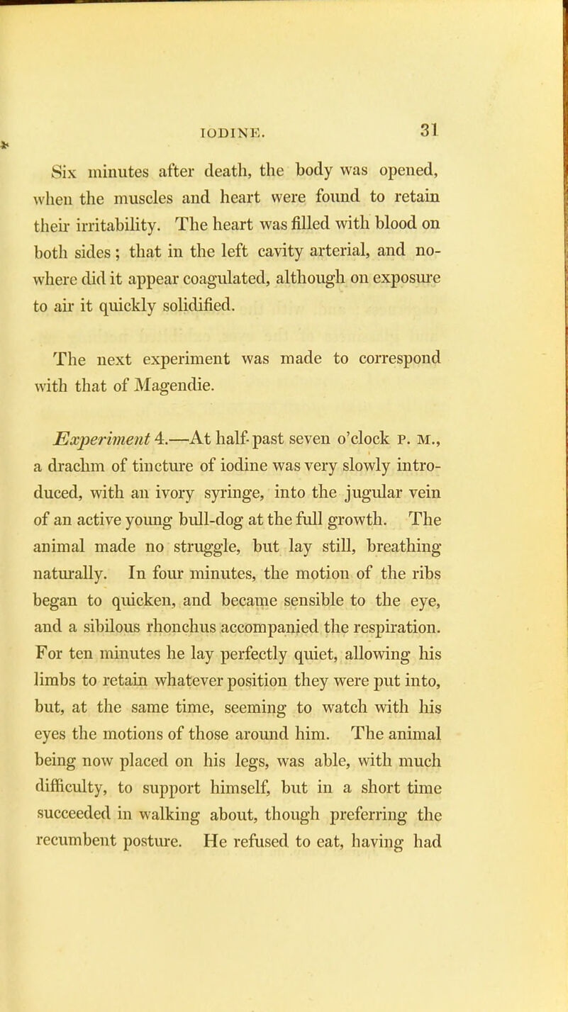 Six minutes after death, the body was opened, when the muscles and heart were found to retain their irritability. The heart was filled with blood on both sides; that in the left cavity arterial, and no- where did it appear coagulated, although on exposure to air it quickly solidified. The next experiment was made to correspond with that of Magendie. Experiment 4.—At half-past seven o’clock p. m., a drachm of tincture of iodine was very slowly intro- duced, with an ivory syringe, into the jugular vein of an active young bull-dog at the full growth. The animal made no struggle, but lay still, breathing naturally. In four minutes, the motion of the ribs began to quicken, and became sensible to the eye, and a sibilous rhonchus accompanied the respiration. For ten minutes he lay perfectly quiet, allowing his limbs to retain whatever position they were put into, but, at the same time, seeming to watch with his eyes the motions of those around him. The animal being now placed on his legs, was able, with much difficulty, to support himself, but in a short time succeeded in walking about, though preferring the recumbent posture. He refused, to eat, having had