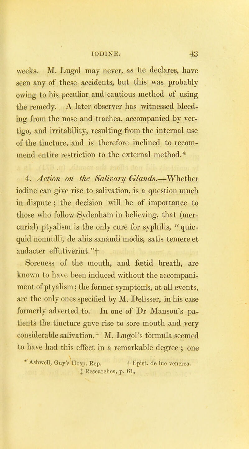 weeks. M. Lugol may never, as he declares, have seen any of these accidents, but this was probably owing to his peculiar and cautious method of using the remedy. A later observer has witnessed bleed- ing from the nose and trachea, accompanied by ver- tigo, and irritability, resulting from the internal use of the tincture, and is therefore inclined to recom- mend entire restriction to the external method.* 4. Action on the Salivary Glands.—Whether iodine can give rise to salivation, is a question much in dispute ; the decision will be of importance to those who follow Sydenham in believing, that (mer- curial) ptyalism is the only cure for syphilis, “ quic- quid nonnulli, de aliis sanandi modis, satis temere et audacter effutiverint.”f Soreness of the mouth, and foetid breath, are known to have been induced without the accompani- ment of ptyalism; the former symptoms, at all events, are the only ones specified by M. Delisser, in his case formerly adverted to. In one of Dr Manson’s pa- tients the tincture gave rise to sore mouth and very considerable salivation4 M. Lugol’s formula seemed to have had this effect in a remarkable degree ; one * Ashwell, Guy’s Hosp. Rep. + Epist. de lue venerea.