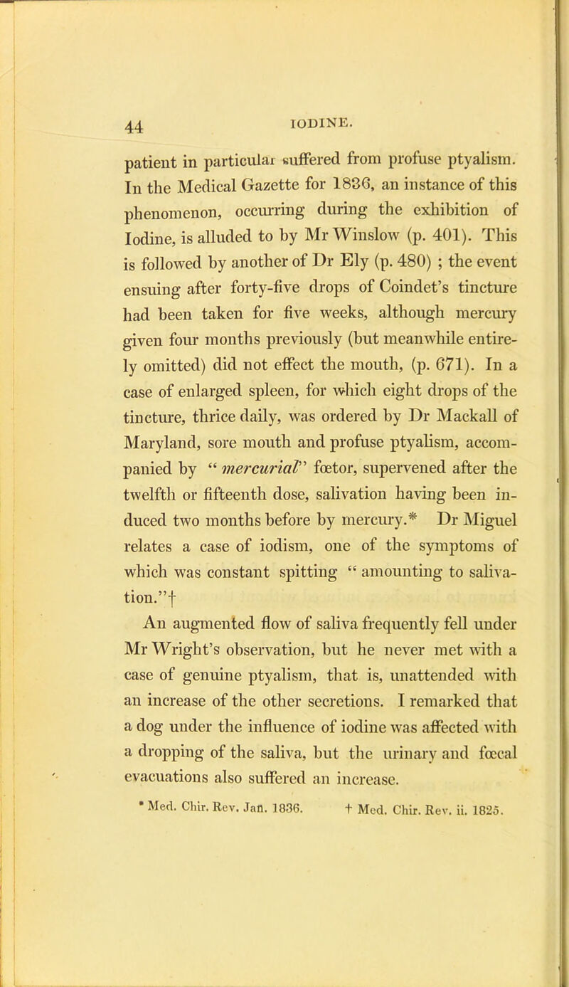 patient in particular suffered from profuse ptyalism. In the Medical Gazette for 1836, an instance of this phenomenon, occurring during the exhibition of Iodine, is alluded to by Mr Winslow (p. 401). This is followed by another of Dr Ely (p. 480) ; the event ensuing after forty-five drops of Coindet’s tincture had been taken for five weeks, although mercury given four months previously (but meanwhile entire- ly omitted) did not effect the mouth, (p. 671). In a case of enlarged spleen, for which eight drops of the tincture, thrice daily, was ordered by Dr Mackall of Maryland, sore mouth and profuse ptyalism, accom- panied by “ mercurial” foetor, supervened after the twelfth or fifteenth dose, salivation having been in- duced two months before by mercury.* Dr Miguel relates a case of iodism, one of the symptoms of which was constant spitting “ amounting to saliva- tion.”! An augmented flow of saliva frequently fell under Mr Wright’s observation, but he never met with a case of genuine ptyalism, that is, unattended with an increase of the other secretions. I remarked that a dog under the influence of iodine was affected with a dropping of the saliva, but the urinary and foccal evacuations also suffered an increase. Med. Chir. Rev. Jan. 1836. + Med. Chir. Rev. ii. 1826.