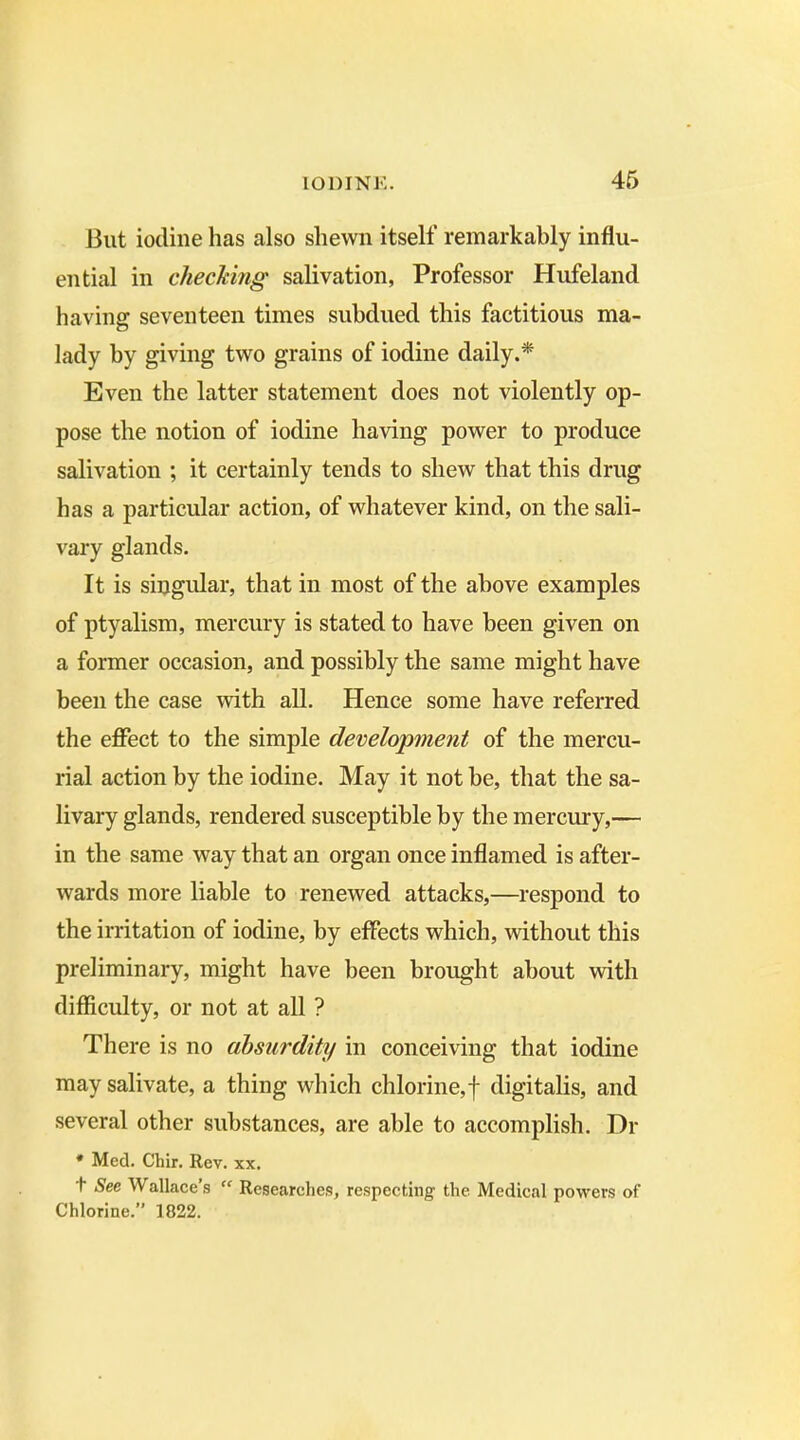 But iodine has also shewn itself remarkably influ- ential in checking salivation, Professor Hufeland having seventeen times subdued this factitious ma- lady by giving two grains of iodine daily.* Even the latter statement does not violently op- pose the notion of iodine having power to produce salivation ; it certainly tends to shew that this drug has a particular action, of whatever kind, on the sali- vary glands. It is singular, that in most of the above examples of ptyalism, mercury is stated to have been given on a former occasion, and possibly the same might have been the case with all. Hence some have referred the effect to the simple development of the mercu- rial action by the iodine. May it not be, that the sa- livary glands, rendered susceptible by the mercury,— in the same way that an organ once inflamed is after- wards more liable to renewed attacks,—respond to the irritation of iodine, by effects which, without this preliminary, might have been brought about with difficulty, or not at all ? There is no absurdity in conceiving that iodine may salivate, a thing which chlorine,f digitalis, and several other substances, are able to accomplish. Dr * Med. Chir. Rev. xx. h See Wallace s “ Researches, respecting the Medical powers of Chlorine.” 1822.