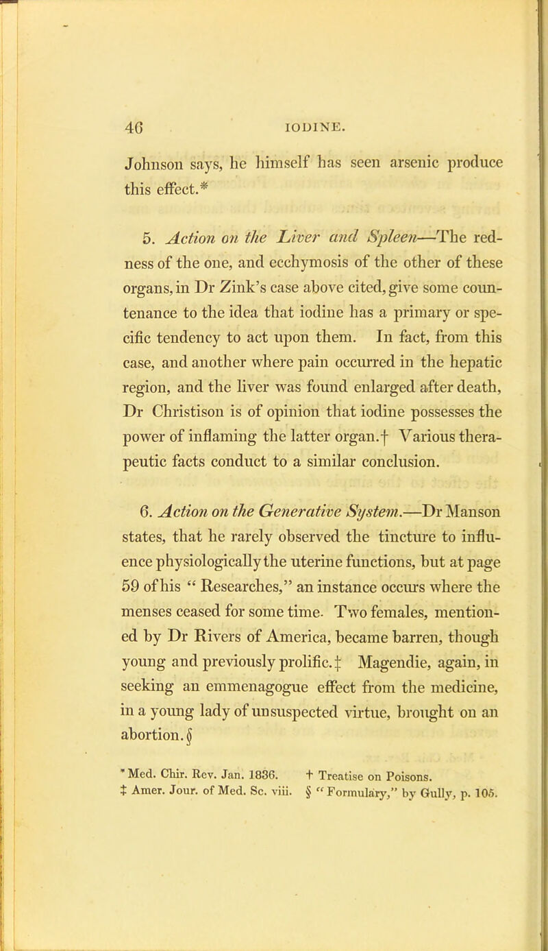 Johnson says, he himself has seen arsenic produce this effect.* 5. Action on the Liver and Spleen—The red- ness of the one, and ecchymosis of the other of these organs, in Dr Zink’s case above cited, give some coun- tenance to the idea that iodine has a primary or spe- cific tendency to act upon them. In fact, from this case, and another where pain occurred in the hepatic region, and the liver was found enlarged after death, Dr Christison is of opinion that iodine possesses the power of inflaming the latter organ.f Various thera- peutic facts conduct to a similar conclusion. 6. Action on the Generative System.—Dr Manson states, that he rarely observed the tincture to influ- ence physiologically the uterine functions, but at page 59 of his “ Researches,” an instance occurs where the menses ceased for some time- Two females, mention- ed by Dr Rivers of America, became barren, though young and previously prolific.^ Magendie, again, in seeking an emmenagogue effect from the medicine, in a young lady of unsuspected virtue, brought on an abortion. § * Med. Chir. Rev. Jan. 1836. + Treatise on Poisons. X Amer. Jour, of Med. Sc. viii. § « Formulary,” by Gully, p. 105.