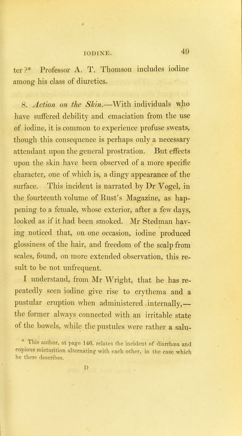 ter?* Professor A. T. Thomson includes iodine among his class of diuretics. 8. Action on the Shin.—With individuals who have suffered debility and emaciation from the use of iodiue, it is common to experience profuse sweats, though this consequence is perhaps only a necessary attendant upon the general prostration. But effects upon the skin have been observed of a more specific character, one of which is, a dingy appearance of the surface. This incident is narrated by Dr Vogel, in the fourteenth volume of Rust’s Magazine, as hap- pening to a female, whose exterior, after a few days, looked as if it had been smoked. Mr Stedman hav- ing noticed that, on one occasion, iodine produced glossiness of the hair, and freedom of the scalp from scales, found, on more extended observation, this re- sult to be not unfrequent. I understand, from Mr Wright, that he has re- peatedly seen iodine give rise to erythema and a pustular eruption when administered internally,— the former always connected with an irritable state of the bowels, while the pustules were rather a salu- This author, at page 146, relates the incident of diarrhoea and copious micturition alternating with each other, in the case which he there describes. D