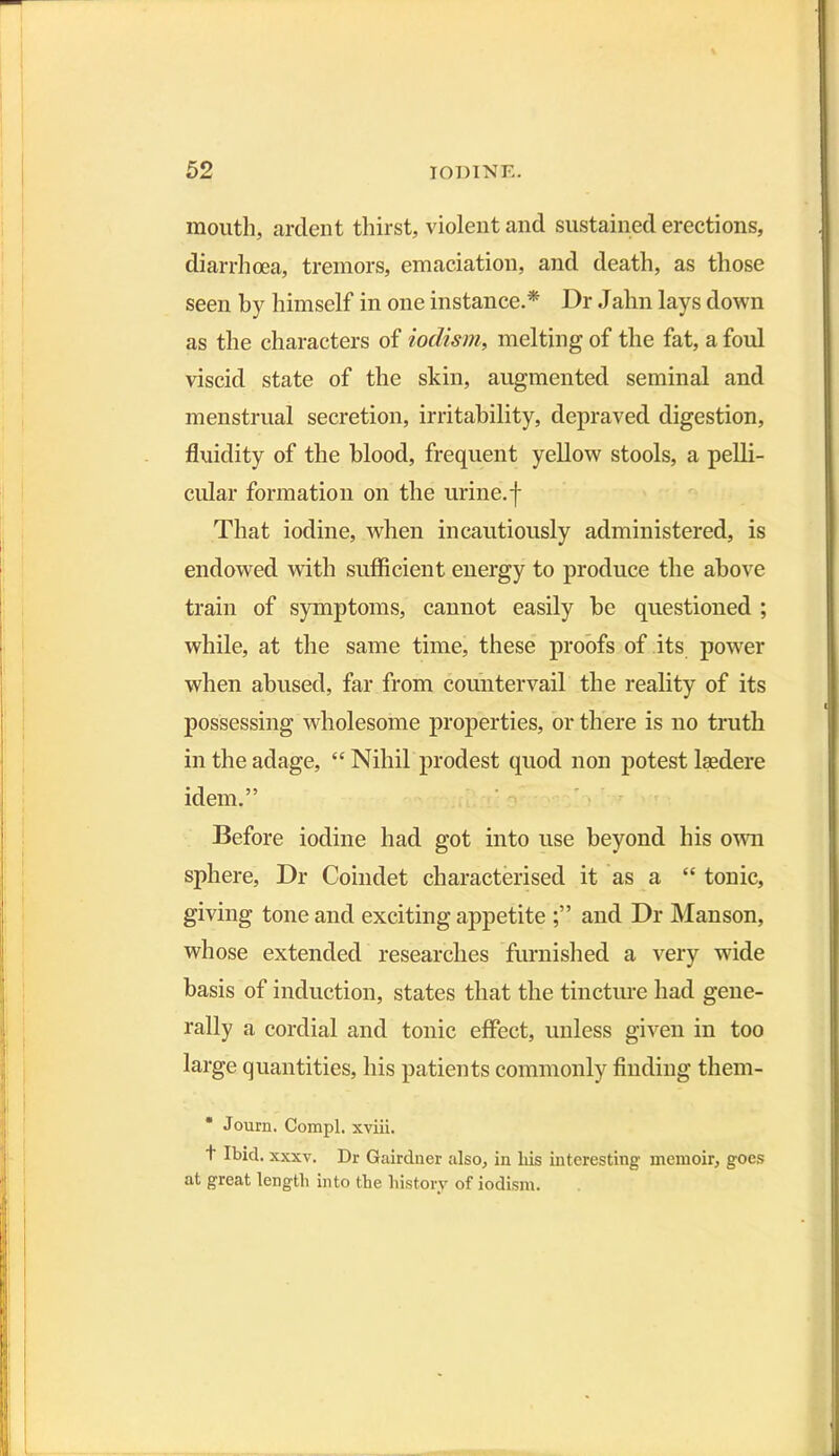 mouth, ardent thirst, violent and sustained erections, diarrhoea, tremors, emaciation, and death, as those seen by himself in one instance.* Dr Jahn lays down as the characters of iodism, melting of the fat, a foul viscid state of the skin, augmented seminal and menstrual secretion, irritability, depraved digestion, fluidity of the blood, frequent yellow stools, a pelli- cular formation on the urine.f That iodine, when incautiously administered, is endowed with sufficient energy to produce the above train of symptoms, cannot easily be questioned ; while, at the same time, these proofs of its power when abused, far from countervail the reality of its possessing wholesome properties, or there is no truth in the adage, “ Nihil prodest quod non potest lgedere idem.” Before iodine had got into use beyond his own sphere, Dr Coindet characterised it as a “ tonic, giving tone and exciting appetite and Dr Manson, whose extended researches furnished a very wide basis of induction, states that the tincture had gene- rally a cordial and tonic effect, unless given in too large quantities, his patients commonly finding them- * Journ. Compl. xviii. + Ibid. xxxv. Dr Gairdner also, in his interesting memoir, goes at great length into the history of iodism.