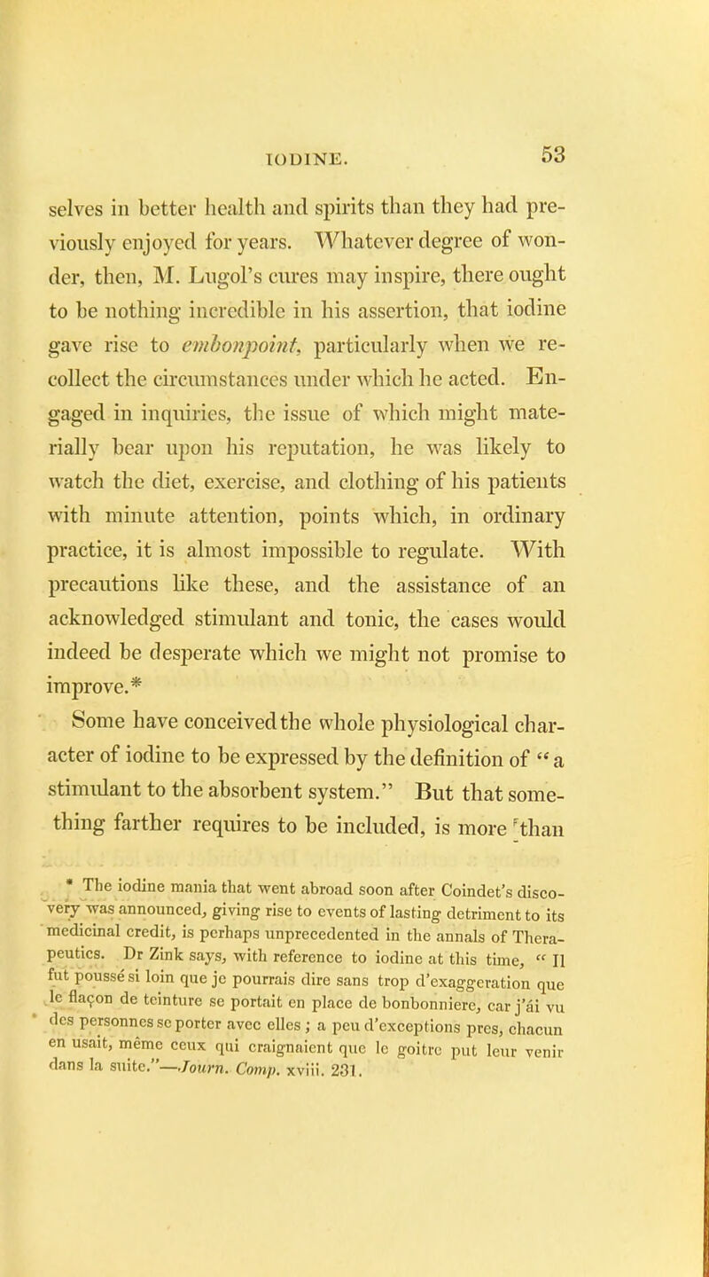 selves in better health and spirits than they had pre- viously enjoyed for years. Whatever degree of won- der, then, M. Lngol’s cures may inspire, there ought to be nothing incredible in his assertion, that iodine gave rise to embonpoint, particularly when we re- collect the circumstances under which he acted. En- gaged in inquiries, the issue of which might mate- rially bear upon his reputation, he was likely to watch the diet, exercise, and clothing of his patients with minute attention, points which, in ordinary practice, it is almost impossible to regulate. With precautions like these, and the assistance of an acknowledged stimulant and tonic, the cases would indeed be desperate which we might not promise to improve.* Some have conceived the whole physiological char- acter of iodine to be expressed by the definition of “ a stimulant to the absorbent system.” But that some- thing farther requires to be included, is more 'than * The iodine mania that went abroad soon after Coindet’s disco- very was announced, giving rise to events of lasting detriment to its medicinal credit, is perhaps unprecedented in the annals of Thera- peutics. Dr Zink says, with reference to iodine at this time, “ II fut pousse si loin que jc pourrais dire sans trop d’exaggeration que le flaijon de teinture se portait en place de bonbonniere, car j ai vu des personnes sc porter avee elles ; a peu d’exceptions pres, chacun en usait, meme ceux qui craignaicnt que le goitre put leur venir dans la suite. —Jouvn. Comp, xviii. 231.