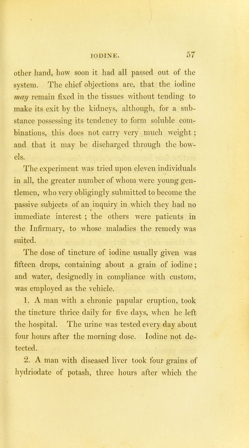 other hand, how soon it had all passed out of the system. The chief objections are, that the iodine may remain fixed in the tissues without tending to make its exit by the kidneys, although, for a sub- stance possessing its tendency to form soluble com- binations, this does not carry very much weight ; and that it may be discharged through the bow- els. The experiment was tried upon eleveu individuals in all, the greater number of whom were young gen- tlemen, who very obligingly submitted to become the passive subjects of an inquiry in which they had no immediate interest ; the others were patients in the Infirmary, to whose maladies the remedy was suited. The dose of tincture of iodine usually given was fifteen drops, containing about a grain of iodine ; and water, designedly in compliance with custom, was employed as the vehicle. 1. A man with a chronic papular eruption, took the tincture thrice daily for five days, when he left the hospital. The urine was tested every day about four hours after the morning dose. Iodine not de- tected. 2. A man with diseased liver took four grains of hydriodate of potash, three hours after which the