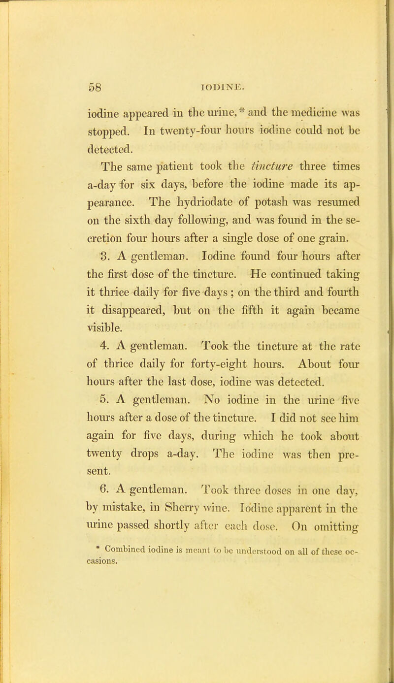 iodine appeared in the urine, * and the medicine was stopped. In twenty-four hours iodine could not be detected. The same patient took the tincture three times a-day for six days, before the iodine made its ap- pearance. The hydriodate of potash was resumed on the sixth day following, and was found in the se- cretion four hours after a single dose of one grain. 3. A gentleman. Iodine found four hours after the first dose of the tincture. He continued taking it thrice daily for five days ; on the third and fourth it disappeared, but on the fifth it again became visible. 4. A gentleman. Took the tincture at the rate of thrice daily for forty-eight hours. About four hours after the last dose, iodine was detected. 5. A gentleman. No iodine in the urine five hours after a dose of the tincture. I did not see him again for five days, during which he took about twenty drops a-day. The iodine was then pre- sent. 6. A gentleman. Took three doses in one day, by mistake, in Sherry wine. Iodine apparent in the urine passed shortly after each dose. On omitting * Combined iodine is meant to be understood on all of these oc- casions.