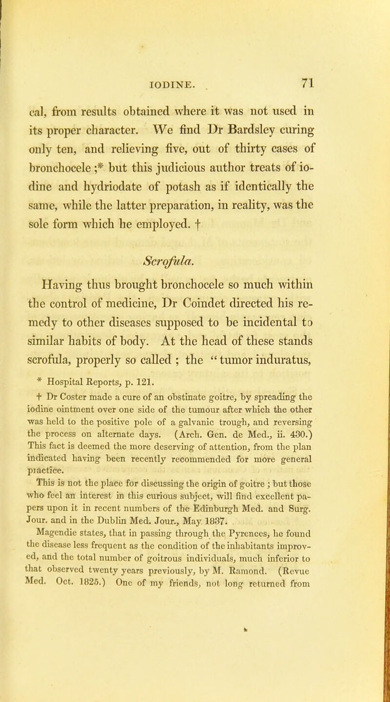 cal, from results obtained where it was not used in its proper character. We find Dr Bardsley curing- only ten, and relieving five, out of thirty cases of bronchocele ;* but this judicious author treats of io- dine and hydriodate of potash as if identically the same, while the latter preparation, in reality, was the sole form which he employed, f Scrofula. Having thus brought bronchocele so much within the control of medicine, Dr Coindet directed his re- medy to other diseases supposed to be incidental to similar habits of body. At the head of these stands scrofula, properly so called ; the “ tumor induratus, * Hospital Reports, p. 121. t Dr Coster made a cure of an obstinate goitre, by spreading tbe iodine ointment over one side of the tumour after which the other was held to the positive pole of a galvanic trough, and reversing the process on alternate days. (Arch. Gen. de Med., ii. 430.) This fact is deemed the more deserving of attention, from the plan indicated having been recently recommended for more general practice. This is not the place for discussing the origin of goitre; but those who feel an interest in this curious subject, will find excellent pa- pers upon it in recent numbers of the Edinburgh Med. and Surg. Jour, and in the Dublin Med. Jour., May 1837. Magendie states, that in passing through the Pyrenees, he found the disease less frequent as the condition of the inhabitants improv- ed, and the total number of goitrous individuals, much inferior to that observed twenty years previously, by M. Ramond. (Revue Med. Oct. 1825.) One of my friends, not long returned from