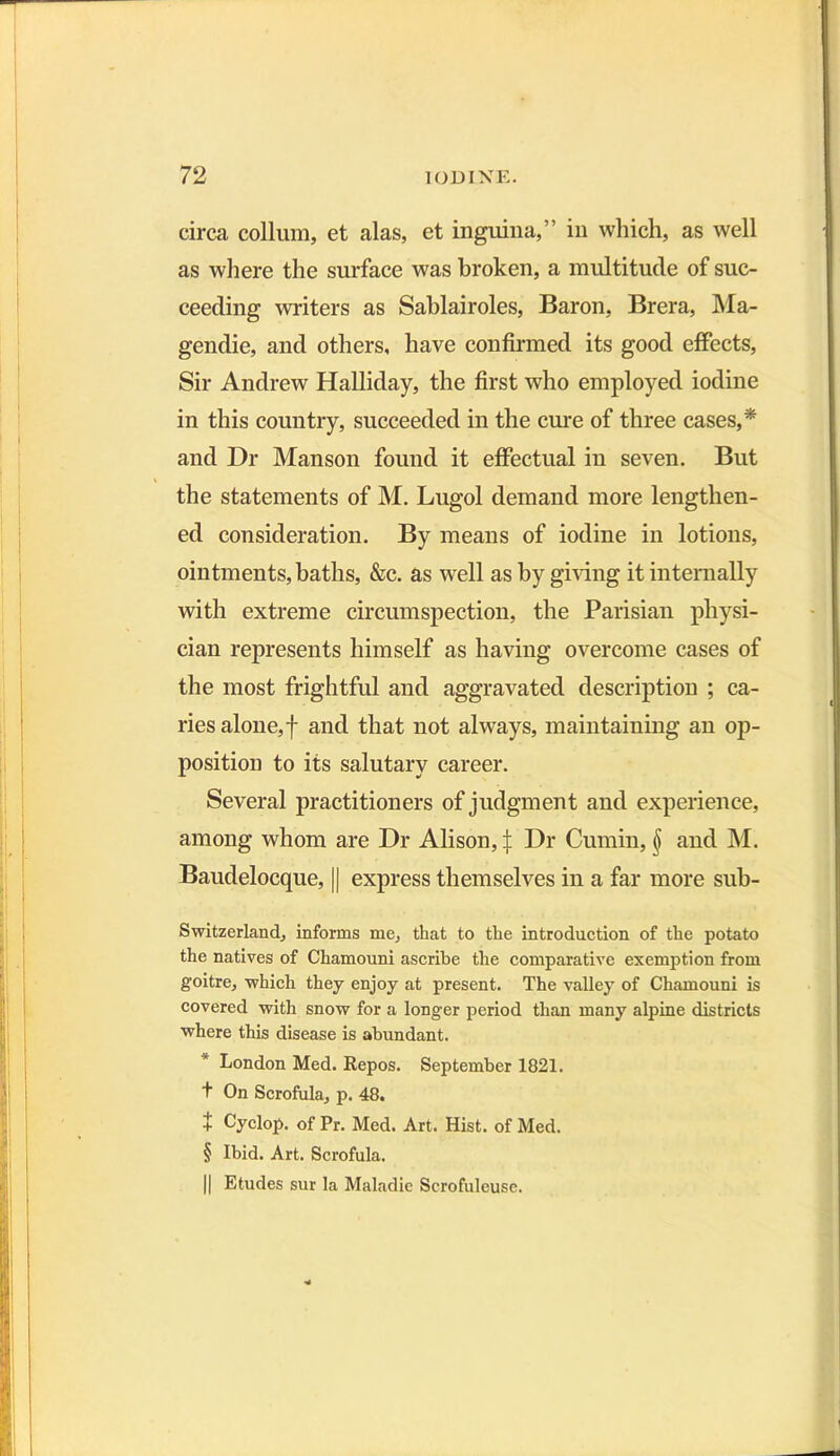 circa collum, et alas, et inguina,” in which, as well as where the surface was broken, a multitude of suc- ceeding writers as Sablairoles, Baron, Brera, Ma- gendie, and others, have confirmed its good effects, Sir Andrew Halliday, the first who employed iodine in this country, succeeded in the cure of three cases,* and Dr Manson found it effectual in seven. But * the statements of M. Lugol demand more lengthen- ed consideration. By means of iodine in lotions, ointments, baths, &c. as well as by giving it internally with extreme circumspection, the Parisian physi- cian represents himself as having overcome cases of the most frightful and aggravated description ; ca- ries alone,f and that not always, maintaining an op- position to its salutary career. Several practitioners of judgment and experience, among whom are Dr Alison, i Dr Cumin, § and M. Baudelocque, || express themselves in a far more sub- Switzerland, informs me, that to the introduction of the potato the natives of Chamouni ascribe the comparative exemption from goitre, which they enjoy at present. The valley of Chamouni is covered with snow for a longer period than many alpine districts where this disease is abimdant. London Med. Repos. September 1821. t On Scrofula, p. 48. + Cyclop, of Pr. Med. Art. Hist, of Med. § Ibid. Art. Scrofula. || Etudes sur la Maladie Scrofuleuse.