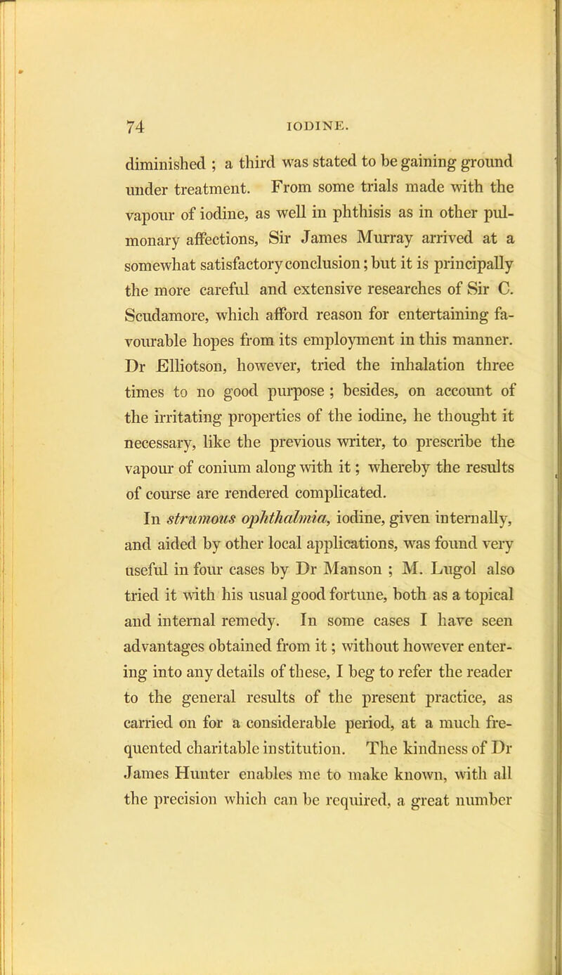 diminished ; a third was stated to he gaining ground under treatment. From some trials made with the vapour of iodine, as well in phthisis as in other pul- monary affections, Sir James Murray arrived at a somewhat satisfactory conclusion; but it is principally the more careful and extensive researches of Sir C. Scudamore, which afford reason for entertaining fa- vourable hopes from its employment in this manner. Dr Elliotson, however, tried the inhalation three times to no good purpose ; besides, on account of the irritating properties of the iodine, he thought it necessary, like the previous writer, to prescribe the vapour of conium along with it; whereby the results of course are rendered complicated. In strumous ophthalmia, iodine, given internally, and aided by other local applications, was found very useful in four cases by Dr Manson ; M. Lugol also tried it with his usual good fortune, both as a topical and internal remedy. In some cases I have seen advantages obtained from it; without however enter- ing into any details of these, I beg to refer the reader to the general results of the present practice, as carried on for a considerable period, at a much fre- quented charitable institution. The kindness of Dr James Hunter enables me to make known, with all the precision which can be required, a great number