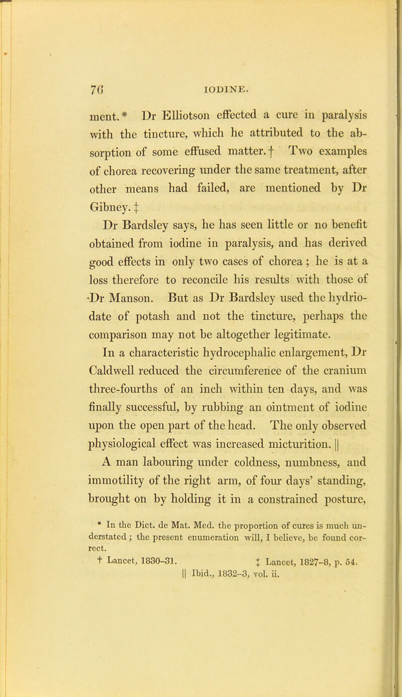 ment.* Dr Blliotson effected a cure in paralysis with the tincture, which he attributed to the ab- sorption of some effused matter, f Two examples of chorea recovering under the same treatment, after other means had failed, are mentioned by Dr Gibney. | Dr Bardsley says, he has seen little or no benefit obtained from iodine in paralysis, and has derived good effects in only two cases of chorea ; he is at a loss therefore to reconcile his results with those of ’Dr Manson. But as Dr Bardsley used the hydrio- date of potash and not the tincture, perhaps the comparison may not he altogether legitimate. In a characteristic hydrocephalic enlargement, Dr Caldwell reduced the circumference of the cranium three-fourths of an inch within ten days, and was finally successful, by rubbing an ointment of iodine upon the open part of the head. The only observed physiological effect was increased micturition. || A man labouring under coldness, numbness, and immotility of the right arm, of four days’ standing, brought on by holding it in a constrained posture, * In the Diet, de Mat. Med. the proportion of cures is much un- derstated ; the present enumeration will, I believe, be found cor- rect. t Lancet, 1830-31. + Lancet, 1827-8, p. 54. || Ibid., 1832-3, vol. ii.