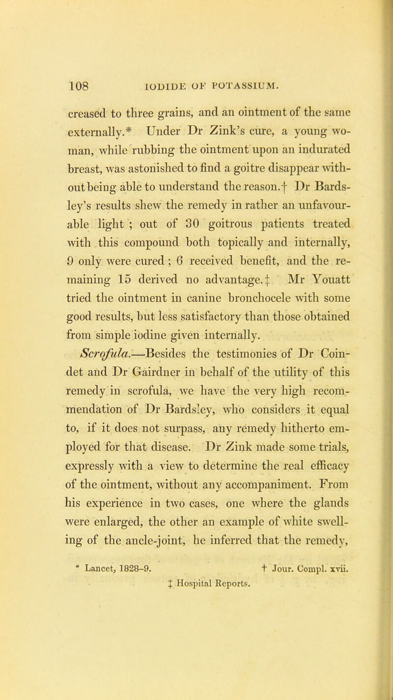 creased to three grains, ancl an ointment of the same externally.* Under Dr Zink’s cure, a young wo- man, while rubbing the ointment upon an indurated breast, was astonished to find a goitre disappear with- out being able to understand the reason.f Dr Bards- ley’s results shew the remedy in rather an unfavour- able light ; out of 30 goitrous patients treated with this compound both topically and internally, 9 only were cured ; 6 received benefit, and the re- maining 15 derived no advantage.^ Mr Youatt tried the ointment in canine bronchocele with some good results, but less satisfactory than those obtained from simple iodine given internally. Scrofula -—Besides the testimonies of Dr Coin- det and Dr Gairdner in behalf of the utility of this remedy in scrofula, we have the very high recom- mendation of Dr Bardsley, who considers it equal to, if it does not surpass, any remedy hitherto em- ployed for that disease. Dr Zink made some trials, expressly with a view to determine the real efficacy of the ointment, without any accompaniment. From his experience in two cases, one where the glands were enlarged, the other an example of white swell- ing of the ancle-joint, he inferred that the remedy, * Lancet, 1828-9. X. Hospital Reports. t Jour. Compl. xvii.